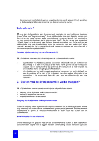 de consument voor het einde van de verzakingstermijn wordt geleverd. In dit geval kun
         je de bevestiging tijdens de uitvoering van de overeenkomst sturen.


     Onder welke vorm ?


     57. - Je kan de bevestiging aan de consument meedelen op een traditionele "papieren
     drager" of op een "duurzame drager", d.w.z. elektronische post, een diskette, een cd-rom.
     Je moet echter vooraf nagaan welke bevestiging de consument wenst : het heeft weinig
     zin hem een cd-rom te sturen als hij geen cd-lezer heeft ! Ga dus na wat voor apparatuur
     hij bezit. Voor jou is de meest voor de hand liggende procedure hem de bevestiging via
     elektronische post mee te delen (voor zover de consument over een elektronisch adres
     beschikt : vergeet niet dat consumenten je ook kunnen contacteren via een cybercafé of
     een andere openbare gelegenheid !).

     Sancties bij niet-naleving van de informatieplicht


     58. - Er bestaan twee sancties, afhankelijk van de ontbrekende informatie :

     -      bij ontbreken van het beding dat de consument informeert over zijn recht om van
            de aankoop af te zien : het product of de dienst wordt geacht niet op voorafgaand
            verzoek van de consument te zijn geleverd. De consument is niet verplicht het
            product of de dienst terug te geven of te betalen;
     -      bij ontbreken van het beding waarin staat dat de consument het recht niet heeft om
            van de aankoop af te zien of bij ontbreken van elke andere informatie bij de
            bevestiging : de consument beschikt over een verzakingstermijn van drie
            maanden.

     3. Sluiten van de overeenkomst : welke stappen?

     59. - Bij het sluiten van de overeenkomst zijn de volgende fasen vereist :

     -   toegang tot de algemene verkoopsvoorwaarden;
     -   eindverificatie van de transactie;
     -   mogelijkheid fouten te verbeteren.

     Toegang tot de algemene verkoopsvoorwaarden


     Buiten de toegang tot de algemene verkoopsvoorwaarden via je homepage is een andere
     stap vereist bij het sluiten van de overeenkomst : je bent ertoe gehouden de consument de
     mogelijkheid te geven je verkoopsvoorwaarden te lezen vóór het sluiten van de
     overeenkomst.

     Eindverificatie van de transactie


     Welke stappen je ook gepland hebt om de overeenkomst te sluiten, je bent verplicht de
     consument een pagina voor te leggen met een samenvatting van de transactie (gekozen


                                                MINISTERIE VAN ECONOMISCHE ZAKEN
52
 