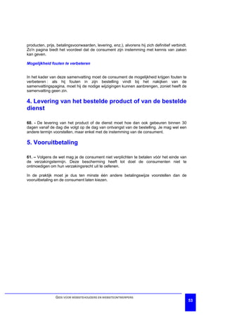 producten, prijs, betalingsvoorwaarden, levering, enz.), alvorens hij zich definitief verbindt.
Zo'n pagina biedt het voordeel dat de consument zijn instemming met kennis van zaken
kan geven.

Mogelijkheid fouten te verbeteren


In het kader van deze samenvatting moet de consument de mogelijkheid krijgen fouten te
verbeteren : als hij fouten in zijn bestelling vindt bij het nakijken van de
samenvattingspagina, moet hij de nodige wijzigingen kunnen aanbrengen, zoniet heeft de
samenvatting geen zin.

4. Levering van het bestelde product of van de bestelde
dienst

60. - De levering van het product of de dienst moet hoe dan ook gebeuren binnen 30
dagen vanaf de dag die volgt op de dag van ontvangst van de bestelling. Je mag wel een
andere termijn voorstellen, maar enkel met de instemming van de consument.

5. Vooruitbetaling

61. – Volgens de wet mag je de consument niet verplichten te betalen vóór het einde van
de verzakingstermijn. Deze bescherming heeft tot doel de consumenten niet te
ontmoedigen om hun verzakingsrecht uit te oefenen.

In de praktijk moet je dus ten minste één andere betalingswijze voorstellen dan de
vooruitbetaling en de consument laten kiezen.




                 GIDS VOOR WEBSITEHOUDERS EN WEBSITEONTWERPERS
                                                                                                  53
 