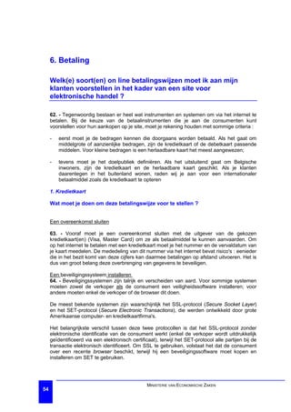 6. Betaling

     Welk(e) soort(en) on line betalingswijzen moet ik aan mijn
     klanten voorstellen in het kader van een site voor
     elektronische handel ?

     62. - Tegenwoordig bestaan er heel wat instrumenten en systemen om via het internet te
     betalen. Bij de keuze van de betaalinstrumenten die je aan de consumenten kunt
     voorstellen voor hun aankopen op je site, moet je rekening houden met sommige criteria :

     -   eerst moet je de bedragen kennen die doorgaans worden betaald. Als het gaat om
         middelgrote of aanzienlijke bedragen, zijn de kredietkaart of de debetkaart passende
         middelen. Voor kleine bedragen is een herlaadbare kaart het meest aangewezen;

     -   tevens moet je het doelpubliek definiëren. Als het uitsluitend gaat om Belgische
         inwoners, zijn de kredietkaart en de herlaadbare kaart geschikt. Als je klanten
         daarentegen in het buitenland wonen, raden wij je aan voor een internationaler
         betaalmiddel zoals de kredietkaart te opteren

     1. Kredietkaart

     Wat moet je doen om deze betalingswijze voor te stellen ?


     Een overeenkomst sluiten

     63. - Vooraf moet je een overeenkomst sluiten met de uitgever van de gekozen
     kredietkaart(en) (Visa, Master Card) om ze als betaalmiddel te kunnen aanvaarden. Om
     op het internet te betalen met een kredietkaart moet je het nummer en de vervaldatum van
     je kaart meedelen. De mededeling van dit nummer via het internet bevat risico's : eenieder
     die in het bezit komt van deze cijfers kan daarmee betalingen op afstand uitvoeren. Het is
     dus van groot belang deze overbrenging van gegevens te beveiligen.

     Een beveiligingssysteem installeren
     64. - Beveiligingssystemen zijn talrijk en verscheiden van aard. Voor sommige systemen
     moeten zowel de verkoper als de consument een veiligheidssoftware installeren; voor
     andere moeten enkel de verkoper of de browser dit doen.

     De meest bekende systemen zijn waarschijnlijk het SSL-protocol (Secure Socket Layer)
     en het SET-protocol (Secure Electronic Transactions), die werden ontwikkeld door grote
     Amerikaanse computer- en kredietkaartfirma's.

     Het belangrijkste verschil tussen deze twee protocollen is dat het SSL-protocol zonder
     elektronische identificatie van de consument werkt (enkel de verkoper wordt uitdrukkelijk
     geïdentificeerd via een elektronisch certificaat), terwijl het SET-protocol alle partijen bij de
     transactie elektronisch identificeert. Om SSL te gebruiken, volstaat het dat de consument
     over een recente browser beschikt, terwijl hij een beveiligingssoftware moet kopen en
     installeren om SET te gebruiken.




                                                  MINISTERIE VAN ECONOMISCHE ZAKEN
54
 