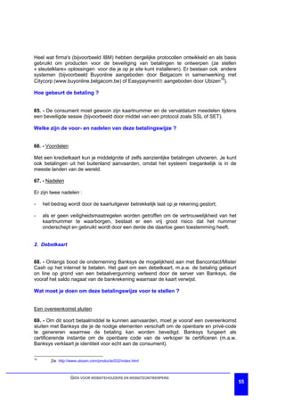 Heel wat firma's (bijvoorbeeld IBM) hebben dergelijke protocollen ontwikkeld en als basis
gebruikt om producten voor de beveiliging van betalingen te ontwerpen (ze stellen
« sleutelklare» oplossingen voor die je op je site kunt installeren). Er bestaan ook andere
systemen (bijvoorbeeld Buyonline aangeboden door Belgacom in samenwerking met
Citycorp (www.buyonline.belgacom.be) of Easypaymentâ aangeboden door Ubizen19).

Hoe gebeurt de betaling ?


65. - De consument moet gewoon zijn kaartnummer en de vervaldatum meedelen tijdens
een beveiligde sessie (bijvoorbeeld door middel van een protocol zoals SSL of SET).

Welke zijn de voor- en nadelen van deze betalingswijze ?


66. - Voordelen

Met een kredietkaart kun je middelgrote of zelfs aanzienlijke betalingen uitvoeren. Je kunt
ook betalingen uit het buitenland aanvaarden, omdat het systeem toegankelijk is in de
meeste landen van de wereld.

67. - Nadelen

Er zijn twee nadelen :

-    het bedrag wordt door de kaartuitgever betrekkelijk laat op je rekening gestort;

-    als er geen veiligheidsmaatregelen worden getroffen om de vertrouwelijkheid van het
     kaartnummer te waarborgen, bestaat er een vrij groot risico dat het nummer
     onderschept en gebruikt wordt door een derde die daartoe geen toestemming heeft.


2. Debetkaart


68. - Onlangs bood de onderneming Banksys de mogelijkheid aan met Bancontact/Mister
Cash op het internet te betalen. Het gaat om een debetkaart, m.a.w. de betaling gebeurt
on line op grond van een betaalvergunning verleend door de server van Banksys, die
vooraf het saldo nagaat van de bankrekening waarnaar de kaart verwijst.

Wat moet je doen om deze betalingswijze voor te stellen ?


Een overeenkomst sluiten

69. - Om dit soort betaalmiddel te kunnen aanvaarden, moet je vooraf een overeenkomst
sluiten met Banksys die je de nodige elementen verschaft om de openbare en privé-code
te genereren waarmee de betaling kan worden beveiligd. Banksys fungeert als
certificerende instantie om de openbare code van de verkoper te certificeren (m.a.w.
Banksys verklaart je identiteit voor echt aan de consument).

19
        Zie http://www.ubizen.com/products/032/index.html



                  GIDS VOOR WEBSITEHOUDERS EN WEBSITEONTWERPERS
                                                                                              55
 