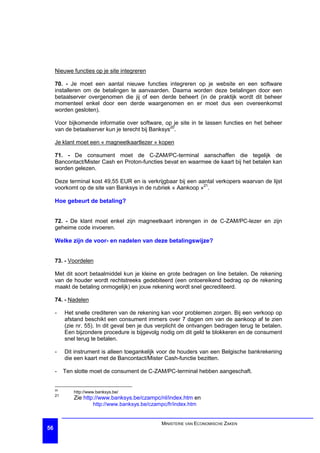 Nieuwe functies op je site integreren

     70. - Je moet een aantal nieuwe functies integreren op je website en een software
     installeren om de betalingen te aanvaarden. Daarna worden deze betalingen door een
     betaalserver overgenomen die jij of een derde beheert (in de praktijk wordt dit beheer
     momenteel enkel door een derde waargenomen en er moet dus een overeenkomst
     worden gesloten).

     Voor bijkomende informatie over software, op je site in te lassen functies en het beheer
     van de betaalserver kun je terecht bij Banksys20.

     Je klant moet een « magneetkaartlezer » kopen

     71. - De consument moet de C-ZAM/PC-terminal aanschaffen die tegelijk de
     Bancontact/Mister Cash en Proton-functies bevat en waarmee de kaart bij het betalen kan
     worden gelezen.

     Deze terminal kost 49,55 EUR en is verkrijgbaar bij een aantal verkopers waarvan de lijst
     voorkomt op de site van Banksys in de rubriek « Aankoop »21.

     Hoe gebeurt de betaling?


     72. - De klant moet enkel zijn magneetkaart inbrengen in de C-ZAM/PC-lezer en zijn
     geheime code invoeren.

     Welke zijn de voor- en nadelen van deze betalingswijze?


     73. - Voordelen

     Met dit soort betaalmiddel kun je kleine en grote bedragen on line betalen. De rekening
     van de houder wordt rechtstreeks gedebiteerd (een ontoereikend bedrag op de rekening
     maakt de betaling onmogelijk) en jouw rekening wordt snel gecrediteerd.

     74. - Nadelen

     -    Het snelle crediteren van de rekening kan voor problemen zorgen. Bij een verkoop op
          afstand beschikt een consument immers over 7 dagen om van de aankoop af te zien
          (zie nr. 55). In dit geval ben je dus verplicht de ontvangen bedragen terug te betalen.
          Een bijzondere procedure is bijgevolg nodig om dit geld te blokkeren en de consument
          snel terug te betalen.

     -    Dit instrument is alleen toegankelijk voor de houders van een Belgische bankrekening
          die een kaart met de Bancontact/Mister Cash-functie bezitten.

     -    Ten slotte moet de consument de C-ZAM/PC-terminal hebben aangeschaft.


     20
             http://www.banksys.be/
     21
             Zie http://www.banksys.be/czampc/nl/index.htm en
                      http://www.banksys.be/czampc/fr/index.htm


                                                 MINISTERIE VAN ECONOMISCHE ZAKEN
56
 