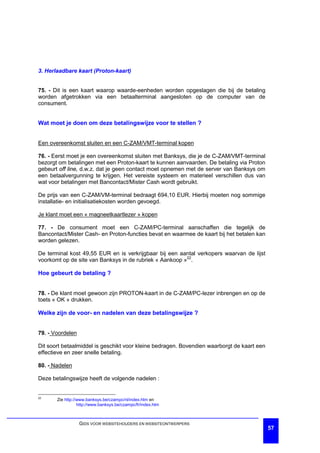 3. Herlaadbare kaart (Proton-kaart)


75. - Dit is een kaart waarop waarde-eenheden worden opgeslagen die bij de betaling
worden afgetrokken via een betaalterminal aangesloten op de computer van de
consument.


Wat moet je doen om deze betalingswijze voor te stellen ?


Een overeenkomst sluiten en een C-ZAM/VMT-terminal kopen

76. - Eerst moet je een overeenkomst sluiten met Banksys, die je de C-ZAM/VMT-terminal
bezorgt om betalingen met een Proton-kaart te kunnen aanvaarden. De betaling via Proton
gebeurt off line, d.w.z. dat je geen contact moet opnemen met de server van Banksys om
een betaalvergunning te krijgen. Het vereiste systeem en materieel verschillen dus van
wat voor betalingen met Bancontact/Mister Cash wordt gebruikt.

De prijs van een C-ZAM/VM-terminal bedraagt 694,10 EUR. Hierbij moeten nog sommige
installatie- en initialisatiekosten worden gevoegd.

Je klant moet een « magneetkaartlezer » kopen

77. - De consument moet een C-ZAM/PC-terminal aanschaffen die tegelijk de
Bancontact/Mister Cash- en Proton-functies bevat en waarmee de kaart bij het betalen kan
worden gelezen.

De terminal kost 49,55 EUR en is verkrijgbaar bij een aantal verkopers waarvan de lijst
voorkomt op de site van Banksys in de rubriek « Aankoop »22.

Hoe gebeurt de betaling ?


78. - De klant moet gewoon zijn PROTON-kaart in de C-ZAM/PC-lezer inbrengen en op de
toets « OK » drukken.

Welke zijn de voor- en nadelen van deze betalingswijze ?


79. - Voordelen

Dit soort betaalmiddel is geschikt voor kleine bedragen. Bovendien waarborgt de kaart een
effectieve en zeer snelle betaling.

80. - Nadelen

Deze betalingswijze heeft de volgende nadelen :


22
       Zie http://www.banksys.be/czampc/nl/index.htm en
                  http://www.banksys.be/czampc/fr/index.htm



                  GIDS VOOR WEBSITEHOUDERS EN WEBSITEONTWERPERS
                                                                                            57
 