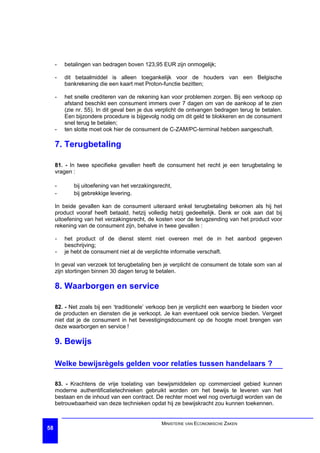 -   betalingen van bedragen boven 123,95 EUR zijn onmogelijk;

     -   dit betaalmiddel is alleen toegankelijk voor de houders van een Belgische
         bankrekening die een kaart met Proton-functie bezitten;

     -   het snelle crediteren van de rekening kan voor problemen zorgen. Bij een verkoop op
         afstand beschikt een consument immers over 7 dagen om van de aankoop af te zien
         (zie nr. 55). In dit geval ben je dus verplicht de ontvangen bedragen terug te betalen.
         Een bijzondere procedure is bijgevolg nodig om dit geld te blokkeren en de consument
         snel terug te betalen;
     -   ten slotte moet ook hier de consument de C-ZAM/PC-terminal hebben aangeschaft.

     7. Terugbetaling

     81. - In twee specifieke gevallen heeft de consument het recht je een terugbetaling te
     vragen :

     -      bij uitoefening van het verzakingsrecht,
     -      bij gebrekkige levering.

     In beide gevallen kan de consument uiteraard enkel terugbetaling bekomen als hij het
     product vooraf heeft betaald, hetzij volledig hetzij gedeeltelijk. Denk er ook aan dat bij
     uitoefening van het verzakingsrecht, de kosten voor de terugzending van het product voor
     rekening van de consument zijn, behalve in twee gevallen :

     -   het product of de dienst stemt niet overeen met de in het aanbod gegeven
         beschrijving;
     -   je hebt de consument niet al de verplichte informatie verschaft.

     In geval van verzoek tot terugbetaling ben je verplicht de consument de totale som van al
     zijn stortingen binnen 30 dagen terug te betalen.

     8. Waarborgen en service

     82. - Net zoals bij een ‘traditionele’ verkoop ben je verplicht een waarborg te bieden voor
     de producten en diensten die je verkoopt. Je kan eventueel ook service bieden. Vergeet
     niet dat je de consument in het bevestigingsdocument op de hoogte moet brengen van
     deze waarborgen en service !

     9. Bewijs

     Welke bewijsrègels gelden voor relaties tussen handelaars ?

     83. - Krachtens de vrije toelating van bewijsmiddelen op commercieel gebied kunnen
     moderne authentificatietechnieken gebruikt worden om het bewijs te leveren van het
     bestaan en de inhoud van een contract. De rechter moet wel nog overtuigd worden van de
     betrouwbaarheid van deze technieken opdat hij ze bewijskracht zou kunnen toekennen.


                                               MINISTERIE VAN ECONOMISCHE ZAKEN
58
 