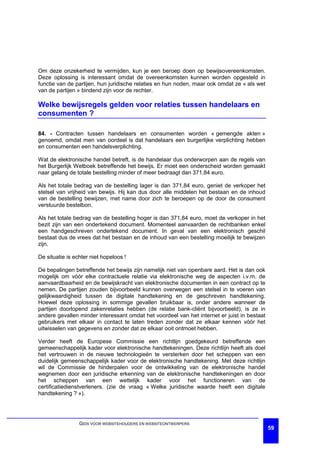 Om deze onzekerheid te vermijden, kun je een beroep doen op bewijsovereenkomsten.
Deze oplossing is interessant omdat de overeenkomsten kunnen worden opgesteld in
functie van de partijen, hun juridische relaties en hun noden, maar ook omdat ze « als wet
van de partijen » bindend zijn voor de rechter.

Welke bewijsregels gelden voor relaties tussen handelaars en
consumenten ?

84. - Contracten tussen handelaars en consumenten worden « gemengde akten »
genoemd, omdat men van oordeel is dat handelaars een burgerlijke verplichting hebben
en consumenten een handelsverplichting.

Wat de elektronische handel betreft, is de handelaar dus onderworpen aan de regels van
het Burgerlijk Wetboek betreffende het bewijs. Er moet een onderscheid worden gemaakt
naar gelang de totale bestelling minder of meer bedraagt dan 371,84 euro.

Als het totale bedrag van de bestelling lager is dan 371,84 euro, geniet de verkoper het
stelsel van vrijheid van bewijs. Hij kan dus door alle middelen het bestaan en de inhoud
van de bestelling bewijzen, met name door zich te beroepen op de door de consument
verstuurde bestelbon.

Als het totale bedrag van de bestelling hoger is dan 371,84 euro, moet de verkoper in het
bezit zijn van een ondertekend document. Momenteel aanvaarden de rechtbanken enkel
een handgeschreven ondertekend document. In geval van een elektronisch geschil
bestaat dus de vrees dat het bestaan en de inhoud van een bestelling moeilijk te bewijzen
zijn.

De situatie is echter niet hopeloos !

De bepalingen betreffende het bewijs zijn namelijk niet van openbare aard. Het is dan ook
mogelijk om vóór elke contractuele relatie via elektronische weg de aspecten i.v.m. de
aanvaardbaarheid en de bewijskracht van elektronische documenten in een contract op te
nemen. De partijen zouden bijvoorbeeld kunnen overwegen een stelsel in te voeren van
gelijkwaardigheid tussen de digitale handtekening en de geschreven handtekening.
Hoewel deze oplossing in sommige gevallen bruikbaar is, onder andere wanneer de
partijen doorlopend zakenrelaties hebben (de relatie bank-cliënt bijvoorbeeld), is ze in
andere gevallen minder interessant omdat het voordeel van het internet er juist in bestaat
gebruikers met elkaar in contact te laten treden zonder dat ze elkaar kennen vóór het
uitwisselen van gegevens en zonder dat ze elkaar ooit ontmoet hebben.

Verder heeft de Europese Commissie een richtlijn goedgekeurd betreffende een
gemeenschappelijk kader voor elektronische handtekeningen. Deze richtlijn heeft als doel
het vertrouwen in de nieuwe technologieën te versterken door het scheppen van een
duidelijk gemeenschappelijk kader voor de elektronische handtekening. Met deze richtlijn
wil de Commissie de hinderpalen voor de ontwikkeling van de elektronische handel
wegnemen door een juridische erkenning van de elektronische handtekeningen en door
het scheppen van een wettelijk kader voor het functioneren van de
certificatiedienstverleners. (zie de vraag « Welke juridische waarde heeft een digitale
handtekening ? »).




                 GIDS VOOR WEBSITEHOUDERS EN WEBSITEONTWERPERS
                                                                                             59
 