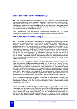 Wat is een elektronische handtekening ?

     85. - Het concept elektronische handtekening is een soortnaam voor alle technische
     mechanismen (geheime code, technieken gebaseerd op symmetrisch of asymmetrisch
     cijferschrift, biometrische handtekening, enz.) die onder de noemer 'elektronische
     handtekening' vallen, voor zover ze via elektronische weg dezelfde functies hebben als de
     klassieke handtekening, namelijk : identificatie van de ondertekenaar en uitdrukking van
     zijn instemming met het ondertekende bericht.

     Deze mechanismen van elektronische handtekening omvatten ook de digitale
     handtekening, gebaseerd op een specifieke codetaal : de asymmetrische codetaal.

     Wat is een digitale handtekening ?

     86. - De digitale handtekening is gebaseerd op asymmetrische cryptografie met een
     zogenaamde « publieke sleutel ». Om iemand te identificeren door middel van een
     publieke sleutel moet men over twee elkaar aanvullende mathematische
     sleutels beschikken: één privé-sleutel die de gebruiker strikt geheim moet houden en een
     publieke sleutel die vrij mag doorgegeven worden. Deze twee sleutels worden
     gegenereerd door een functie die ervoor zorgt dat de privé-sleutel niet kan worden afgeleid
     uit de bijbehorende publieke sleutel. De publieke sleutel moet dus een onomkeerbare
     functie zijn van de privé-sleutel. De privé-sleutel maakt het mogelijk het bericht te
     « ondertekenen ». De ontsleuteling gebeurt volgens het principe van de complementariteit
     van de sleutels : een bericht beveiligd met een privé-sleutel kan enkel ontsleuteld worden
     met zijn complementaire publieke sleutel. Volgend voorbeeld illustreert de werking van de
     digitale handtekening.

     Marleen wil Johan een digitaal ondertekend elektronisch bericht sturen. Na het intypen van
     haar bericht maakt Marleen een message digest van dit bericht door middel van een
     rekenkundige bewerking. Deze digest is het resultaat van een functie die 'hashing' wordt
     genoemd en onomkeerbaar is. Deze functie maakt het mogelijk op een beknopte manier
     een keten van gegevens te genereren die het eigenlijke bericht voorstelt. Deze voorstelling
     is veilig, zeer nauwkeurig en maakt het mogelijk elke in het bericht aangebrachte wijziging
     op te sporen. De ontvanger hoeft dus enkel de hashfunctie op het ontvangen bericht toe
     te passen en de zo verkregen digest te vergelijken met degene die verzonden werd. Elk
     verschil tussen de digests betekent dat het bericht tijdens het versturen werd gewijzigd.

     Deze digest wordt vervolgens gecodeerd (onleesbaar en ontoegankelijk gemaakt) met
     behulp van de privé-sleutel van Marleen. Deze gecodeerde digest vormt de digitale
     handtekening. Marleen stuurt dan haar (niet gecodeerd) bericht samen met de digitale
     handtekening naar Johan.


     Wanneer Johan het bericht en de digitale handtekening ontvangt, ontcijfert hij deze laatste
     door middel van een rekenkundige bewerking waarin de complementaire publieke sleutel
     van Marleen is opgenomen. Als hij erin slaagt de handtekening te ontcijferen, is het voor
     Johan duidelijk dat deze werd aangemaakt met de complementaire privé-sleutel van
     Marleen: op dat ogenblik weet hij met zekerheid dat zij de auteur is van het bericht mits
     een derde partij (een certificerende autoriteit) bevestigt dat die publieke sleutel wel degelijk




                                                  MINISTERIE VAN ECONOMISCHE ZAKEN
60
 