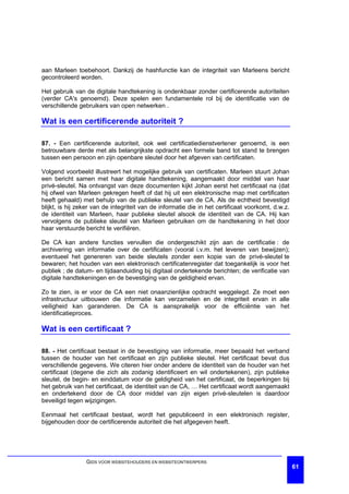 aan Marleen toebehoort. Dankzij de hashfunctie kan de integriteit van Marleens bericht
gecontroleerd worden.

Het gebruik van de digitale handtekening is ondenkbaar zonder certificerende autoriteiten
(verder CA's genoemd). Deze spelen een fundamentele rol bij de identificatie van de
verschillende gebruikers van open netwerken .

Wat is een certificerende autoriteit ?

87. - Een certificerende autoriteit, ook wel certificatiedienstverlener genoemd, is een
betrouwbare derde met als belangrijkste opdracht een formele band tot stand te brengen
tussen een persoon en zijn openbare sleutel door het afgeven van certificaten.

Volgend voorbeeld illustreert het mogelijke gebruik van certificaten. Marleen stuurt Johan
een bericht samen met haar digitale handtekening, aangemaakt door middel van haar
privé-sleutel. Na ontvangst van deze documenten kijkt Johan eerst het certificaat na (dat
hij ofwel van Marleen gekregen heeft of dat hij uit een elektronische map met certificaten
heeft gehaald) met behulp van de publieke sleutel van de CA. Als de echtheid bevestigd
blijkt, is hij zeker van de integriteit van de informatie die in het certificaat voorkomt, d.w.z.
de identiteit van Marleen, haar publieke sleutel alsook de identiteit van de CA. Hij kan
vervolgens de publieke sleutel van Marleen gebruiken om de handtekening in het door
haar verstuurde bericht te verifiëren.

De CA kan andere functies vervullen die ondergeschikt zijn aan de certificatie : de
archivering van informatie over de certificaten (vooral i.v.m. het leveren van bewijzen);
eventueel het genereren van beide sleutels zonder een kopie van de privé-sleutel te
bewaren; het houden van een elektronisch certificatenregister dat toegankelijk is voor het
publiek ; de datum- en tijdaanduiding bij digitaal ondertekende berichten; de verificatie van
digitale handtekeningen en de bevestiging van de geldigheid ervan.

Zo te zien, is er voor de CA een niet onaanzienlijke opdracht weggelegd. Ze moet een
infrastructuur uitbouwen die informatie kan verzamelen en de integriteit ervan in alle
veiligheid kan garanderen. De CA is aansprakelijk voor de efficiëntie van het
identificatieproces.

Wat is een certificaat ?

88. - Het certificaat bestaat in de bevestiging van informatie, meer bepaald het verband
tussen de houder van het certificaat en zijn publieke sleutel. Het certificaat bevat dus
verschillende gegevens. We citeren hier onder andere de identiteit van de houder van het
certificaat (degene die zich als zodanig identificeert en wil ondertekenen), zijn publieke
sleutel, de begin- en einddatum voor de geldigheid van het certificaat, de beperkingen bij
het gebruik van het certificaat, de identiteit van de CA, … Het certificaat wordt aangemaakt
en ondertekend door de CA door middel van zijn eigen privé-sleutelen is daardoor
beveiligd tegen wijzigingen.

Eenmaal het certificaat bestaat, wordt het gepubliceerd in een elektronisch register,
bijgehouden door de certificerende autoriteit die het afgegeven heeft.




                 GIDS VOOR WEBSITEHOUDERS EN WEBSITEONTWERPERS
                                                                                                    61
 