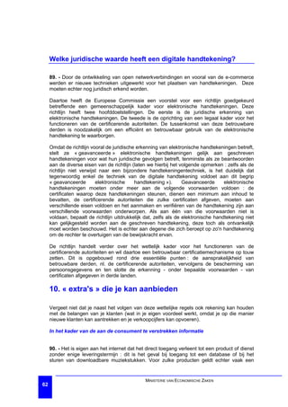 Welke juridische waarde heeft een digitale handtekening?

     89. - Door de ontwikkeling van open netwerkverbindingen en vooral van de e-commerce
     werden er nieuwe technieken uitgewerkt voor het plaatsen van handtekeningen. Deze
     moeten echter nog juridisch erkend worden.

     Daartoe heeft de Europese Commissie een voorstel voor een richtlijn goedgekeurd
     betreffende een gemeenschappelijk kader voor elektronische handtekeningen. Deze
     richtlijn heeft twee hoofddoelstellingen. De eerste is de juridische erkenning van
     elektronische handtekeningen. De tweede is de oprichting van een legaal kader voor het
     functioneren van de certificerende autoriteiten. De tussenkomst van deze betrouwbare
     derden is noodzakelijk om een efficiënt en betrouwbaar gebruik van de elektronische
     handtekening te waarborgen.

     Omdat de richtlijn vooral de juridische erkenning van elektronische handtekeningen betreft,
     stelt ze « geavanceerde » elektronische handtekeningen gelijk aan geschreven
     handtekeningen voor wat hun juridische gevolgen betreft, tenminste als ze beantwoorden
     aan de diverse eisen van de richtlijn (laten we hierbij het volgende opmerken : zelfs als de
     richtlijn niet verwijst naar een bijzondere handtekeningentechniek, is het duidelijk dat
     tegenwoordig enkel de techniek van de digitale handtekening voldoet aan dit begrip
     « geavanceerde        elektronische    handtekening »).       Geavanceerde      elektronische
     handtekeningen moeten onder meer aan de volgende voorwaarden voldoen : de
     certificaten waarop deze handtekeningen steunen, dienen een minimum aan inhoud te
     bevatten, de certificerende autoriteiten die zulke certificaten afgeven, moeten aan
     verschillende eisen voldoen en het aanmaken en verifiëren van de handtekening zijn aan
     verschillende voorwaarden onderworpen. Als aan één van die voorwaarden niet is
     voldaan, bepaalt de richtlijn uitdrukkelijk dat, zelfs als de elektronische handtekening niet
     kan gelijkgesteld worden aan de geschreven handtekening, deze toch als ontvankelijk
     moet worden beschouwd. Het is echter aan degene die zich beroept op zo'n handtekening
     om de rechter te overtuigen van de bewijskracht ervan.

     De richtlijn handelt verder over het wettelijk kader voor het functioneren van de
     certificerende autoriteiten en wil daartoe een betrouwbaar certificatiemechanisme op touw
     zetten. Dit is opgebouwd rond drie essentiële punten : de aansprakelijkheid van
     betrouwbare derden, nl. de certificerende autoriteiten, vervolgens de bescherming van
     persoonsgegevens en ten slotte de erkenning - onder bepaalde voorwaarden - van
     certificaten afgegeven in derde landen.

     10. « extra's » die je kan aanbieden

     Vergeet niet dat je naast het volgen van deze wettelijke regels ook rekening kan houden
     met de belangen van je klanten (wat in je eigen voordeel werkt, omdat je op die manier
     nieuwe klanten kan aantrekken en je verkoopcijfers kan opvoeren).

     In het kader van de aan de consument te verstrekken informatie


     90. - Het is eigen aan het internet dat het direct toegang verleent tot een product of dienst
     zonder enige leveringstermijn : dit is het geval bij toegang tot een database of bij het
     sturen van downloadbare muziekstukken. Voor zulke producten geldt echter vaak een


                                                MINISTERIE VAN ECONOMISCHE ZAKEN
62
 
