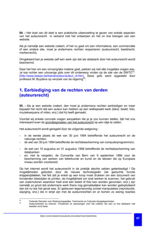 94. - Het doel van dit deel is een praktische uiteenzetting te geven van enkele aspecten
van het auteursrecht in verband met het ontwerpen en het on line brengen van een
website.

Als je namelijk een website creëert, of het nu gaat om een informatieve, een commerciële
of een andere site, moet je andermans rechten respecteren (auteursrecht, beeldrecht,
merkenrecht).

Omgekeerd kan je website zelf een werk zijn dat als databank door het auteursrecht wordt
beschermd.

Daar het hier om een omvangrijke materie gaat, pakken wij niet alle mogelijke vragen aan.
Je kan echter een uitvoerige gids over dit onderwerp vinden op de site van de DWTC23.
(http://www.belspo.be/belval/auteur/auteur_nl.htm). Deze gids werd opgesteld door
professor M. Buydens op verzoek van de regering24.


1. Eerbiediging van de rechten van derden
(auteursrecht)

95. - Als je een website creëert, dan moet je andermans rechten eerbiedigen en meer
bepaald het recht dat een auteur kan hebben op een welbepaald werk (tekst, beeld, foto,
muzieksequens of video, enz.) dat hij heeft gemaakt.

Voordat wij enkele concrete vragen aanpakken die je je zou kunnen stellen, lijkt het ons
interessant even de grondbeginselen van het auteursrecht op een rijtje te zetten.

Het auteursrecht wordt geregeld door de volgende wetgeving :

-    in de eerste plaats de wet van 30 juni 1994 betreffende het auteursrecht en de
     naburige rechten;
-    de wet van 30 juni 1994 betreffende de rechtsbescherming van computerprogramma's;

-    de wet van 10 augustus en 31 augustus 1998 betreffende de rechtsbescherming van
     databanken
-    en, niet te vergeten, de Conventie van Bern van 9 september 1886 voor de
     bescherming van werken van letterkunde en kunst en de teksten die op Europees
     niveau worden voorbereid.

Op het internet wordt het auteursrecht in de praktijk slechts zelden geëerbiedigd ! De
mogelijkheden geboden door de nieuwe technologieën (de geduchte functie
knippen/plakken, het feit dat je enkel op een knop moet drukken om een document van
honderden bladzijden te printen, de mogelijkheid om snel werken te scannen, het gebruik
van zoekmotoren waardoor heel snel een beeld of foto kan worden gevonden, enz.) zijn
namelijk zo groot dat andermans werk thans nog gemakkelijker kan worden geëxploiteerd
dan tot nu toe het geval was. Er gebeuren tegenwoordig zoveel manipulaties (reproductie,
wijziging, enz.) die in strijd zijn met de auteursrechten en er komen zo weinig reacties

23
        Federale Diensten voor Wetenschappelijke, Technische en Culturele Aangelegenheden
24
        Auteursrechten en internet : Problemen en oplossingen voor het creëren van een on line databank met
        beelden en/of tekst.



                  GIDS VOOR WEBSITEHOUDERS EN WEBSITEONTWERPERS
                                                                                                              67
 