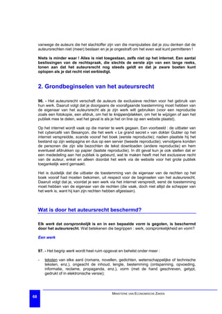 vanwege de auteurs die het slachtoffer zijn van die manipulaties dat je zou denken dat de
     auteursrechten niet (meer) bestaan en je je ongestraft om het even wat kunt permitteren !

     Niets is minder waar ! Alles is niet toegestaan, zelfs niet op het internet. Een aantal
     beslissingen van de rechtspraak, die slechts de eerste zijn van een lange reeks,
     tonen aan dat het auteursrecht nog steeds geldt en dat je zware boeten kunt
     oplopen als je dat recht niet eerbiedigt.


     2. Grondbeginselen van het auteursrecht

     96. - Het auteursrecht verschaft de auteurs de exclusieve rechten voor het gebruik van
     hun werk. Daaruit volgt dat je doorgaans de voorafgaande toestemming moet hebben van
     de eigenaar van het auteursrecht als je zijn werk wilt gebruiken (voor een reproductie
     zoals een fotokopie, een afdruk, om het te knippen/plakken, om het te wijzigen of aan het
     publiek mee te delen, wat het geval is als je het on line op een website plaatst).

     Op het internet wordt vaak op die manier te werk gegaan. Een voorbeeld : de uitbater van
     het cybercafé van Besançon, die het werk « Le grand secret » van dokter Gubler op het
     internet verspreidde, scande vooraf het boek (eerste reproductie); nadien plaatste hij het
     bestand op zijn webpagina en dus op een server (tweede reproductie); vervolgens konden
     de personen die zijn site bezochten de tekst downloaden (andere reproductie) en hem
     eventueel afdrukken op papier (laatste reproductie). In dit geval kun je ook stellen dat er
     een mededeling aan het publiek is gebeurd, wat te maken heeft met het exclusieve recht
     van de auteur, enkel en alleen doordat het werk via de website voor het grote publiek
     toegankelijk werd gemaakt.

     Het is duidelijk dat die uitbater de toestemming van de eigenaar van de rechten op het
     boek vooraf had moeten bekomen, uit respect voor de beginselen van het auteursrecht.
     Daaruit volgt dat je, voordat je een werk via het internet verspreidt, eerst de toestemming
     moet hebben van de eigenaar van de rechten (die vaak, doch niet altijd de schepper van
     het werk is, want hij kan zijn rechten hebben afgestaan).



     Wat is door het auteursrecht beschermd?

     Elk werk dat oorspronkelijk is en in een bepaalde vorm is gegoten, is beschermd
     door het auteursrecht. Wat betekenen die begrippen : werk, oorspronkelijkheid en vorm?

     Een werk


     97. - Het begrip werk wordt heel ruim opgevat en behelst onder meer :

     -   teksten van elke aard (romans, novellen, gedichten, wetenschappelijke of technische
         teksten, enz.), ongeacht de inhoud, lengte, bestemming (ontspanning, opvoeding,
         informatie, reclame, propaganda, enz.), vorm (met de hand geschreven, getypt,
         gedrukt of in elektronische versie);




                                               MINISTERIE VAN ECONOMISCHE ZAKEN
68
 