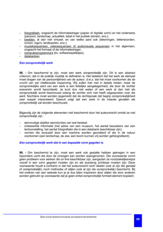 -   fotografieën, ongeacht de informatiedrager (papier of digitale vorm) en het onderwerp
    (persoon, landschap, actualiteit, tabel in het publiek domein, enz.);
-   beelden, al dan niet virtueel, en van welke aard ook (tekeningen, letterwoorden,
    iconen, logo's, landkaarten, enz.);
-   muzieksequensen, videosequensen of audiovisuele sequensen in het algemeen,
    ongeacht het formaat of de informatiedrager;
-   computerprogramma's (bv. softwarespelletjes);
-   databanken.

Een oorspronkelijk werk


98. - Om beschermd te zijn, moet een werk oorspronkelijk zijn. Dit is een abstract
criterium, dat in de praktijk moeilijk te definiëren is. Het betekent dat het werk de stempel
moet dragen van de persoonlijkheid van de auteur, d.w.z. dat het moet voorkomen als de
vrucht van zijn intellectuele inspanning. Wij zullen hier niet in details treden, maar de
oorspronkelijke aard van een werk is een feitelijke aangelegenheid, die door de rechter
soeverein wordt beoordeeld. Je kunt dus niet weten of een werk al dan niet als
oorspronkelijk wordt beschouwd zolang de rechter zich niet heeft uitgesproken over die
aard. Nochtans moet worden opgemerkt dat de rechtspraak dat begrip oorspronkelijkheid
zeer soepel interpreteert. Daaruit volgt dat een werk in de meeste gevallen als
oorspronkelijk zal worden beschouwd.


Bijgevolg zijn de volgende elementen niet beschermd door het auteursrecht omdat ze niet
oorspronkelijk zijn :

-   eenvoudige slaafse reproducties van wat bestaat;
-   onbewerkte informatie (het adres van een museum, het aantal bezoekers van een
    tentoonstelling, het aantal fotografieën die in een databank beschikbaar zijn);
-   vormen die exclusief door een machine worden gecreëerd of die in de natuur
    voorkomen (een landschap, de zee, een boom kunnen vrij worden gefotografeerd).

Een oorspronkelijk werk dat in een bepaalde vorm gegoten is


99. - Om beschermd te zijn, moet een werk ook gestalte hebben gekregen in een
bijzondere vorm die door de zintuigen kan worden waargenomen. Die voorwaarde vormt
geen probleem voor werken die on line beschikbaar zijn, aangezien ze noodzakelijkerwijze
vooraf in een vorm gegoten moeten zijn en als dusdanig zichtbaar moeten zijn. Deze
voorwaarde houdt a contrario in dat het auteursrecht noch ideeën (ook al zijn die geniaal
of oorspronkelijk), noch methodes of stijlen (ook al zijn die oorspronkelijk) beschermt. Bij
het creëren van een website kun je je dus laten inspireren door stijlen die door anderen
worden gebruikt op voorwaarde dat je geen enkel oorspronkelijk formeel element kopieert.




                GIDS VOOR WEBSITEHOUDERS EN WEBSITEONTWERPERS
                                                                                                69
 