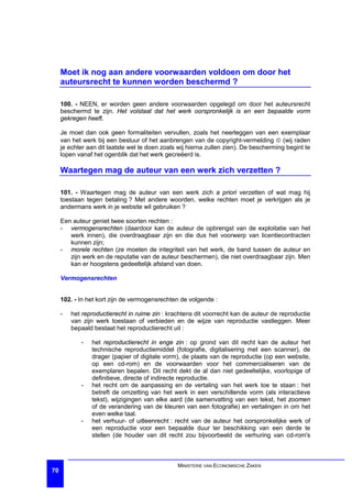 Moet ik nog aan andere voorwaarden voldoen om door het
     auteursrecht te kunnen worden beschermd ?

     100. - NEEN, er worden geen andere voorwaarden opgelegd om door het auteursrecht
     beschermd te zijn. Het volstaat dat het werk oorspronkelijk is en een bepaalde vorm
     gekregen heeft.

     Je moet dan ook geen formaliteiten vervullen, zoals het neerleggen van een exemplaar
     van het werk bij een bestuur of het aanbrengen van de copyright-vermelding ã (wij raden
     je echter aan dit laatste wel te doen zoals wij hierna zullen zien). De bescherming begint te
     lopen vanaf het ogenblik dat het werk gecreëerd is.

     Waartegen mag de auteur van een werk zich verzetten ?

     101. - Waartegen mag de auteur van een werk zich a priori verzetten of wat mag hij
     toestaan tegen betaling ? Met andere woorden, welke rechten moet je verkrijgen als je
     andermans werk in je website wil gebruiken ?

     Een auteur geniet twee soorten rechten :
     - vermogensrechten (daardoor kan de auteur de opbrengst van de exploitatie van het
        werk innen), die overdraagbaar zijn en die dus het voorwerp van licentiecontracten
        kunnen zijn;
     - morele rechten (ze moeten de integriteit van het werk, de band tussen de auteur en
        zijn werk en de reputatie van de auteur beschermen), die niet overdraagbaar zijn. Men
        kan er hoogstens gedeeltelijk afstand van doen.

     Vermogensrechten


     102. - In het kort zijn de vermogensrechten de volgende :

     -   het reproductierecht in ruime zin : krachtens dit voorrecht kan de auteur de reproductie
         van zijn werk toestaan of verbieden en de wijze van reproductie vastleggen. Meer
         bepaald bestaat het reproductierecht uit :

            -   het reproductierecht in enge zin : op grond van dit recht kan de auteur het
                technische reproductiemiddel (fotografie, digitalisering met een scanner), de
                drager (papier of digitale vorm), de plaats van de reproductie (op een website,
                op een cd-rom) en de voorwaarden voor het commercialiseren van de
                exemplaren bepalen. Dit recht dekt de al dan niet gedeeltelijke, voorlopige of
                definitieve, directe of indirecte reproductie.
            -   het recht om de aanpassing en de vertaling van het werk toe te staan : het
                betreft de omzetting van het werk in een verschillende vorm (als interactieve
                tekst), wijzigingen van elke aard (de samenvatting van een tekst, het zoomen
                of de verandering van de kleuren van een fotografie) en vertalingen in om het
                even welke taal.
            -   het verhuur- of uitleenrecht : recht van de auteur het oorspronkelijke werk of
                een reproductie voor een bepaalde duur ter beschikking van een derde te
                stellen (de houder van dit recht zou bijvoorbeeld de verhuring van cd-rom's



                                                MINISTERIE VAN ECONOMISCHE ZAKEN
70
 