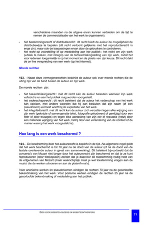 verscheidene maanden na de uitgave ervan kunnen verbieden om de tijd te
           nemen de commercialisatie van het werk te organiseren).

-   het bestemmingsrecht of distributierecht : dit recht biedt de auteur de mogelijkheid de
    distributiewijze te bepalen (dit recht vertoont gelijkenis met het reproductierecht in
    enge zin), maar ook de toepassingen ervan door de gebruikers te controleren.
-   het recht op voorstelling of op mededeling aan het publiek : het recht om zijn werk
    publiek te maken, met inbegrip van de terbeschikkingstelling van zijn werk, zodat het
    voor iedereen toegankelijk is op het moment en de plaats van zijn keuze. Dit recht dekt
    de on line verspreiding van een werk (op het internet).

Morele rechten


103. - Naast deze vermogensrechten beschikt de auteur ook over morele rechten die de
uiting zijn van de band tussen de auteur en zijn werk.

De morele rechten zijn:

-   het bekendmakingsrecht : met dit recht kan de auteur besluiten wanneer zijn werk
    voltooid is en aan het publiek mag worden voorgesteld.
-   het vaderschapsrecht : dit recht betekent dat de auteur het vaderschap van het werk
    kan opeisen, met andere woorden dat hij kan besluiten dat zijn naam (of een
    pseudoniem) vermeld wordt bij de exploitatie van het werk.
-   het integriteitsrecht: met dit recht kan de auteur zich verzetten tegen elke wijziging van
    zijn werk (geknipte of samengevatte tekst, fotografie gekadreerd of gewijzigd door een
    filter of door trucages) en tegen elke aantasting van zijn eer of reputatie (hetzij door
    een materiële wijziging van het werk, hetzij door een verandering van de context of de
    manier waarop het werk voorgesteld is).


Hoe lang is een werk beschermd ?

104. - De bescherming door het auteursrecht is beperkt in de tijd. Als algemene regel geldt
dat het werk beschermd is tot 70 jaar na de dood van de auteur (of na de dood van de
laatste overlevende auteur in geval van samenwerking). Dit betekent bijvoorbeeld dat de
concerto's van Mozart niet langer door het auteursrecht zijn beschermd en dat je ze kunt
reproduceren (door fotokopieën) zonder dat je daarvoor de toestemming nodig hebt van
de erfgenamen van Mozart (maar waarschijnlijk moet je wel toestemming vragen aan de
musici die de werken uitvoeren en aan de platenfirma's).

Voor anonieme werken en pseudoniemen eindigen de rechten 70 jaar na de geoorloofde
bekendmaking van het werk. Voor postume werken eindigen de rechten 25 jaar na de
geoorloofde bekendmaking of mededeling aan het publiek.




                 GIDS VOOR WEBSITEHOUDERS EN WEBSITEONTWERPERS
                                                                                                 71
 
