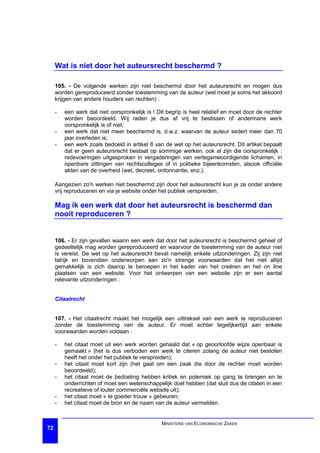 Wat is niet door het auteursrecht beschermd ?

     105. - De volgende werken zijn niet beschermd door het auteursrecht en mogen dus
     worden gereproduceerd zonder toestemming van de auteur (wel moet je soms het akkoord
     krijgen van andere houders van rechten) :

     -   een werk dat niet oorspronkelijk is ! Dit begrip is heel relatief en moet door de rechter
         worden beoordeeld. Wij raden je dus af vrij te beslissen of andermans werk
         oorspronkelijk is of niet;
     -   een werk dat niet meer beschermd is, d.w.z. waarvan de auteur sedert meer dan 70
         jaar overleden is;
     -   een werk zoals bedoeld in artikel 8 van de wet op het auteursrecht. Dit artikel bepaalt
         dat er geen auteursrecht bestaat op sommige werken, ook al zijn die oorspronkelijk :
         redevoeringen uitgesproken in vergaderingen van vertegenwoordigende lichamen, in
         openbare zittingen van rechtscolleges of in politieke bijeenkomsten, alsook officiële
         akten van de overheid (wet, decreet, ordonnantie, enz.).

     Aangezien zo'n werken niet beschermd zijn door het auteursrecht kun je ze onder andere
     vrij reproduceren en via je website onder het publiek verspreiden.

     Mag ik een werk dat door het auteursrecht is beschermd dan
     nooit reproduceren ?


     106. - Er zijn gevallen waarin een werk dat door het auteursrecht is beschermd geheel of
     gedeeltelijk mag worden gereproduceerd en waarvoor de toestemming van de auteur niet
     is vereist. De wet op het auteursrecht bevat namelijk enkele uitzonderingen. Zij zijn niet
     talrijk en bovendien onderworpen aan zo'n strenge voorwaarden dat het niet altijd
     gemakkelijk is zich daarop te beroepen in het kader van het creëren en het on line
     plaatsen van een website. Voor het ontwerpen van een website zijn er een aantal
     relevante uitzonderingen :


     Citaatrecht


     107. - Het citaatrecht maakt het mogelijk een uittreksel van een werk te reproduceren
     zonder de toestemming van de auteur. Er moet echter tegelijkertijd aan enkele
     voorwaarden worden voldaan :

     -   het citaat moet uit een werk worden gehaald dat « op geoorloofde wijze openbaar is
         gemaakt » (het is dus verboden een werk te citeren zolang de auteur niet besloten
         heeft het onder het publiek te verspreiden);
     -   het citaat moet kort zijn (het gaat om een zaak die door de rechter moet worden
         beoordeeld);
     -   het citaat moet de bedoeling hebben kritiek en polemiek op gang te brengen en te
         onderrichten of moet een wetenschappelijk doel hebben (dat sluit dus de citaten in een
         recreatieve of louter commerciële website uit);
     -   het citaat moet « te goeder trouw » gebeuren;
     -   het citaat moet de bron en de naam van de auteur vermelden.


                                                MINISTERIE VAN ECONOMISCHE ZAKEN
72
 