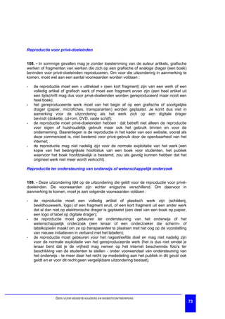 Reproductie voor privé-doeleinden


108. - In sommige gevallen mag je zonder toestemming van de auteur artikels, grafische
werken of fragmenten van werken die zich op een grafische of analoge drager (een boek)
bevinden voor privé-doeleinden reproduceren. Om voor die uitzondering in aanmerking te
komen, moet wel aan een aantal voorwaarden worden voldaan :

-   de reproductie moet een « uittreksel » (een kort fragment) zijn van een werk of een
    volledig artikel of grafisch werk of moet een fragment ervan zijn (een heel artikel uit
    een tijdschrift mag dus voor privé-doeleinden worden gereproduceerd maar nooit een
    heel boek);
-   het gereproduceerde werk moet van het begin af op een grafische of soortgelijke
    drager (papier, microfiches, transparanten) worden geplaatst. Je komt dus niet in
    aamerking voor de uitzondering als het werk zich op een digitale drager
    bevindt (diskette, cd-rom, DVD, vaste schijf);
-   de reproductie moet privé-doeleinden hebben : dat betreft niet alleen de reproductie
    voor eigen of huishoudelijk gebruik maar ook het gebruik binnen en voor de
    onderneming. Daarentegen is de reproductie in het kader van een website, vooral als
    deze commercieel is, niet bestemd voor privé-gebruik door de openbaarheid van het
    internet;
-   de reproductie mag niet nadelig zijn voor de normale exploitatie van het werk (een
    kopie van het belangrijkste hoofdstuk van een boek voor studenten, het publiek
    waarvoor het boek hoofdzakelijk is bestemd, zou als gevolg kunnen hebben dat het
    origineel werk niet meer wordt verkocht).

Reproductie ter ondersteuning van onderwijs of wetenschappelijk onderzoek


109. - Deze uitzondering lijkt op de uitzondering die geldt voor de reproductie voor privé-
doeleinden. De voorwaarden zijn echter enigszins verschillend. Om daarvoor in
aanmerking te komen, moet je aan volgende voorwaarden voldoen :

-   de reproductie moet een volledig artikel of plastisch werk zijn (schilderij,
    beeldhouwwerk, logo) of een fragment eruit, of een kort fragment uit een ander werk
    dat al dan niet op elektronische drager is geplaatst (een deel van een boek op papier,
    een logo of label op digitale drager);
-   de reproductie moet gebeuren ter ondersteuning van het onderwijs of het
    wetenschappelijk onderzoek (een leraar of een onderzoeker die scherm- of
    labelkopieën maakt om ze op transparanten te plaatsen met het oog op de voorstelling
    van nieuwe initiatieven in verband met het labelen);
-   de reproductie moet gebeuren voor het nagestreefde doel en mag niet nadelig zijn
    voor de normale exploitatie van het gereproduceerde werk (het is dus niet omdat je
    leraar bent dat je de vrijheid mag nemen op het internet beschermde foto's ter
    beschikking van de studenten te stellen - onder voorwendsel van ondersteuning van
    het onderwijs - te meer daar het recht op mededeling aan het publiek in dit geval ook
    geldt en er voor dit recht geen vergelijkbare uitzondering bestaat).




                GIDS VOOR WEBSITEHOUDERS EN WEBSITEONTWERPERS
                                                                                              73
 