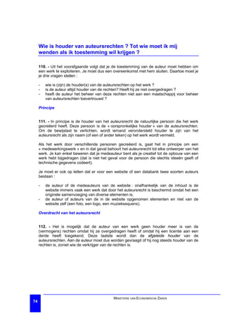Wie is houder van auteursrechten ? Tot wie moet ik mij
     wenden als ik toestemming wil krijgen ?

     110. - Uit het voorafgaande volgt dat je de toestemming van de auteur moet hebben om
     een werk te exploiteren. Je moet dus een overeenkomst met hem sluiten. Daartoe moet je
     je drie vragen stellen :

     -   wie is (zijn) de houder(s) van de auteursrechten op het werk ?
     -   is de auteur altijd houder van de rechten? Heeft hij ze niet overgedragen ?
     -   heeft de auteur het beheer van deze rechten niet aan een maatschappij voor beheer
         van auteursrechten toevertrouwd ?

     Principe


     111. - In principe is de houder van het auteursrecht de natuurlijke persoon die het werk
     gecreëerd heeft. Deze persoon is de « oorspronkelijke houder » van de auteursrechten.
     Om de bewijslast te verlichten, wordt iemand verondersteld houder te zijn van het
     auteursrecht als zijn naam (of een of ander teken) op het werk wordt vermeld.

     Als het werk door verschillende personen gecreëerd is, gaat het in principe om een
     « medewerkingswerk » en in dat geval behoort het auteursrecht tot elke ontwerper van het
     werk. Je kan enkel beweren dat je medeauteur bent als je creatief tot de opbouw van een
     werk hebt bijgedragen (dat is niet het geval voor de persoon die slechts ideeën geeft of
     technische gegevens codeert).

     Je moet er ook op letten dat er voor een website of een databank twee soorten auteurs
     bestaan :

     -   de auteur of de medeauteurs van de website : onafhankelijk van de inhoud is de
         website immers vaak een werk dat door het auteursrecht is beschermd omdat het een
         originele samenvoeging van diverse elementen is;
     -   de auteur of auteurs van de in de website opgenomen elementen en niet van de
         website zelf (een foto, een logo, een muzieksequens).

     Overdracht van het auteursrecht


     112. - Het is mogelijk dat de auteur van een werk geen houder meer is van de
     (vermogens) rechten omdat hij ze overgedragen heeft of omdat hij een licentie aan een
     derde heeft toegekend. Deze laatste wordt dan de afgeleide houder van de
     auteursrechten. Aan de auteur moet dus worden gevraagd of hij nog steeds houder van de
     rechten is, zoniet wie de verkrijger van de rechten is.




                                              MINISTERIE VAN ECONOMISCHE ZAKEN
74
 