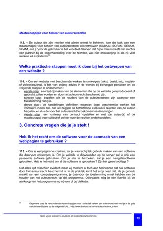 Maatschappijen voor beheer van auteursrechten


113. - De auteur die zijn rechten niet alleen wenst te beheren, kan die taak aan een
maatschappij voor beheer van auteursrechten toevertrouwen (SABAM, SOFAM, SESAM,
SCAM, enz.). Voor de gebruiker is het voordeel daarvan dat hij te maken heeft met slechts
één partner bij de onderhandeling over de rechten, wat niet onbelangrijk is als hij veel
werken wil exploiteren25.


Welke praktische stappen moet ik doen bij het ontwerpen van
een website ?

114. - Om een website met beschermde werken te ontwerpen (tekst, beeld, foto, muziek-
of videosequens), is het van belang advies in te winnen bij bevoegde personen en de
volgende stappen te ondernemen :
- eerste stap : een lijst opmaken van de elementen die op de website gereproduceerd of
    gebruikt zullen worden en door het auteursrecht beschermd zijn.
- tweede stap : bepalen wie de houders van de auteursrechten zijn waarvoor een
    toestemming nodig is.
- derde stap : de handelingen definiëren waarvan deze beschermde werken het
    voorwerp zullen zijn, dat wil zeggen de betreffende exclusieve rechten van de auteur
    bepalen, en dus de voor het auteursrecht te bekomen toestemmingen.
- vierde stap : een ontwerp van contract opstellen en met de auteur(s) of de
    maatschappij voor collectief beheer over de rechten onderhandelen.

3. Concrete vragen die je je stelt !

Heb ik het recht om de software voor de aanmaak van een
webpagina te gebruiken ?

115. - Om je webpagina te creëren, zal je waarschijnlijk gebruik maken van een software
die daarvoor ontworpen is. Om je website te downloaden op de server zal je ook een
passende software gebruiken. Om je site te bezoeken, zal je een navigatiesoftware
gebruiken. Heb je het recht om al die software te gebruiken ? Zijn het geen bootlegs ?

Dat alles lijkt misschien evident, maar wij moeten er toch aan herinneren dat ook software
door het auteursrecht beschermd is. In de praktijk komt het erop neer dat, als je gebruik
maakt van een computerprogramma, je daarvoor de toestemming moet hebben van de
houder van het auteursrecht op dat programma. Doorgaans krijg je een licentie bij de
aankoop van het programma op cd-rom of op diskette.




25
       Gegevens over de verschillende maatschappijen voor collectief beheer van auteursrechten vind je in de gids
       van de heer Byders op de volgende URL : http://www.belspo.be.belval/auteur/auteur_fr.htm



                  GIDS VOOR WEBSITEHOUDERS EN WEBSITEONTWERPERS
                                                                                                                    75
 