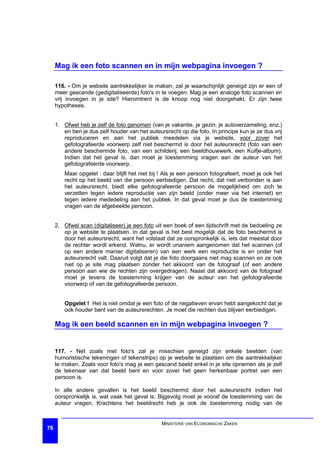 Mag ik een foto scannen en in mijn webpagina invoegen ?

     116. - Om je website aantrekkelijker te maken, zal je waarschijnlijk geneigd zijn er een of
     meer gescande (gedigitaliseerde) foto's in te voegen. Mag je een analoge foto scannen en
     vrij invoegen in je site? Hieromtrent is de knoop nog niet doorgehakt. Er zijn twee
     hypotheses.


     1. Ofwel heb je zelf de foto genomen (van je vakantie, je gezin, je autoverzameling, enz.)
        en ben je dus zelf houder van het auteursrecht op die foto. In principe kun je ze dus vrij
        reproduceren en aan het publiek meedelen via je website, voor zover het
        gefotografeerde voorwerp zelf niet beschermd is door het auteursrecht (foto van een
        andere beschermde foto, van een schilderij, een beeldhouwwerk, een Kuifje-album).
        Indien dat het geval is, dan moet je toestemming vragen aan de auteur van het
        gefotografeerde voorwerp.
        Maar opgelet : daar blijft het niet bij ! Als je een persoon fotografeert, moet je ook het
        recht op het beeld van die persoon eerbiedigen. Dat recht, dat niet verbonden is aan
        het auteursrecht, biedt elke gefotografeerde persoon de mogelijkheid om zich te
        verzetten tegen iedere reproductie van zijn beeld (onder meer via het internet) en
        tegen iedere mededeling aan het publiek. In dat geval moet je dus de toestemming
        vragen van de afgebeelde persoon.


     2. Ofwel scan (digitaliseer) je een foto uit een boek of een tijdschrift met de bedoeling ze
        op je website te plaatsen. In dat geval is het best mogelijk dat de foto beschermd is
        door het auteursrecht, want het volstaat dat ze oorspronkelijk is, iets dat meestal door
        de rechter wordt erkend. Welnu, er wordt unaniem aangenomen dat het scannen (of
        op een andere manier digitaliseren) van een werk een reproductie is en onder het
        auteursrecht valt. Daaruit volgt dat je die foto doorgaans niet mag scannen en ze ook
        niet op je site mag plaatsen zonder het akkoord van de fotograaf (of een andere
        persoon aan wie de rechten zijn overgedragen). Naast dat akkoord van de fotograaf
        moet je tevens de toestemming krijgen van de auteur van het gefotografeerde
        voorwerp of van de gefotografeerde persoon.


        Opgelet ! Het is niet omdat je een foto of de negatieven ervan hebt aangekocht dat je
        ook houder bent van de auteursrechten. Je moet die rechten dus blijven eerbiedigen.

     Mag ik een beeld scannen en in mijn webpagina invoegen ?


     117. - Net zoals met foto's zal je misschien geneigd zijn enkele beelden (van
     humoristische tekeningen of tekenstrips) op je website te plaatsen om die aantrekkelijker
     te maken. Zoals voor foto's mag je een gescand beeld enkel in je site opnemen als je zelf
     de tekenaar van dat beeld bent en voor zover het geen herkenbaar portret van een
     persoon is.

     In alle andere gevallen is het beeld beschermd door het auteursrecht indien het
     oorspronkelijk is, wat vaak het geval is. Bijgevolg moet je vooraf de toestemming van de
     auteur vragen. Krachtens het beeldrecht heb je ook de toestemming nodig van de


                                                MINISTERIE VAN ECONOMISCHE ZAKEN
76
 