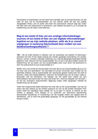 Het kopiëren of downloaden van een werk komt namelijk neer op het reproduceren van dat
     werk en door het te (her)verspreiden via het internet wordt het aan het publiek
     meegedeeld. Welnu, een en ander valt onder het auteursrecht. Daaruit volgt dat, indien
     het werk door het auteursrecht is beschermd, wat meestal het geval is, je in principe de
     toestemming van de auteur moet bekomen.



     Mag ik een beeld of foto van een analoge informatiedrager
     scannen of een beeld of foto van een digitale informatiedrager
     kopiëren en op mijn website plaatsen, zelfs als ik er vooraf
     wijzigingen in aanbreng (bijvoorbeeld door middel van een
     beeldverwerkingssoftware) ?


     120. - Op de markt bestaat er software voor de verwerking van beelden of tekeningen,
     waardoor een foto of een beeld zodanig kan worden gewijzigd (verandering van grootte,
     kleuren, vormen, contrast, oriëntatie, kadrering, enz.) dat het gewijzigde beeld geen enkele
     gelijkenis meer vertoont met het oorspronkelijke. Kun je het in dat geval stellen zonder de
     toestemming van de auteur van het oorspronkelijke werk (voor zover het beschermd is
     door het auteursrecht en dus oorspronkelijk is) ?

     NEEN, het is niet omdat dit nieuwe beeld niet meer lijkt op het oorspronkelijke dat je je om
     het even wat kunt permitteren. Om dat beeld te kunnen omvormen door middel van de
     geschikte software, heb je waarschijnlijk aan reproductie gedaan (hetzij door het werk te
     scannen, hetzij met knippen/plakken), waarvoor de toestemming van de auteur nodig is.
     Bovendien valt het herwerken, het wijzigen van het beeld door middel van een
     tekensoftware niet enkel onder het maar ook onder het « recht op integriteit van het werk »
     en dat zijn exclusieve auteursrechten. Bijgevolg vergen zulke wijzigingen meestal de
     toestemming van de auteur.

     Indien het omgevormde beeld helemaal niet meer lijkt op het oorspronkelijke, hoe kan de
     auteur dan een inbreuk op zijn rechten opsporen en zich op die rechten beroepen? Een
     auteur heeft het inderdaad vaak moeilijk om na te gaan in hoever er inbreuk op zijn
     rechten is geweest. Toch bestaan er nu systemen van technische bescherming
     (bijvoorbeeld «tatoeëring» of «markering») die het mogelijk maken een digitaal werk te
     identificeren, ook al werd het grotendeels gewijzigd, en het gemakkelijk op het internet
     terug te vinden.




                                                MINISTERIE VAN ECONOMISCHE ZAKEN
78
 