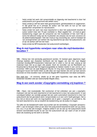 -      hetzij omdat het werk niet oorspronkelijk en bijgevolg niet beschermd is door het
            auteursrecht (zo'n geval komt wel zelden voor);
     -      hetzij omdat je zelf het werk hebt gecomponeerd, geïnterpreteerd en opgenomen.
            In dat geval ben je in principe de auteur van het werk en kun je het naar
            goeddunken verspreiden en reproduceren;
     -      hetzij omdat het werk niet meer beschermd is door het auteursrecht doordat de
            auteur sedert meer dan 70 jaar overleden is. Maar opgelet hier : al moet je geen
            toestemming vragen aan de componist van het muziekstuk of lied, toch heb je
            soms het akkoord nodig van de muzikanten (de artiesten die het werk uitvoeren) en
            de platenmaatschappijen. Ook dan moet je nog voorzichtig zijn, want er bestaan tal
            van arrangementen van werken die nog beschermd zijn door het auteursrecht, ook
            al zijn de werken zelf het niet meer;
     -      hetzij omdat de MP3-bestanden het auteursrecht eerbiedigen.

     Mag ik met hyperlinks verwijzen naar sites die mp3-bestanden
     bevatten ?


     124. - Hierop kan niet eenduidig geantwoord worden. Er bestaat geen algemene regel.
     Onlangs besliste een Zweedse rechtbank dat het leggen van een link naar illegaal
     materiaal (bootleg-MP3-bestanden) helemaal niet in strijd is met de wet, zolang je dat
     materiaal maar niet op je eigen site plaatst. Doch de voorzitter van de Rechtbank van
     Koophandel te Brussel lijkt het tegenovergestelde te hebben beslist in een vonnis van 2
     november 1999 over de zaak Belgacom Skynet. Er hing deze maatschappij namelijk een
     dwangsom boven het hoofd indien zij alle sites van haar klanten die zich op haar servers
     bevonden en links bevatten naar vermeende illegale MP3-bestanden niet deed verdwijnen.

     Een raad dus : uit voorzorg, plaats op je site geen hyperlinks naar sites die MP3-
     bestanden bevatten (dat zijn waarschijnlijk illegale sites).

     Mag ik een werk zonder «Copyright»-vermelding vrij kopiëren ?


     125. - Neen, niet noodzakelijk. Het voorkomen of het ontbreken van een « copyright»
     impliceert niet dat het werk beschermd of niet beschermd is door het auteursrecht. In wat
     voorafgaat hebben wij namelijk gezegd dat een werk automatisch beschermd is door het
     auteursrecht als het gecreëerd werd, oorspronkelijk is en een vorm heeft gekregen. Het is
     dus niet zo dat je een werk vrij mag kopiëren als er geen « copyright » op vermeld is. Als
     het werk beschermd is, ben je verplicht de toestemming van de auteur te vragen.

     Ter wille van de bewijskracht raden wij je echter aan de vermelding « Copyright Janssens–
     2001 » aan te brengen indien je een door het auteursrecht beschermd werk van jou (tekst,
     foto, enz.) in je site wilt invoegen. Volgens artikel 6 van de wet op het auteursrecht wordt
     iemand verondersteld houder te zijn van het auteursrecht als zijn naam of een of ander
     teken als dusdanig op het werk is vermeld.




                                                MINISTERIE VAN ECONOMISCHE ZAKEN
80
 