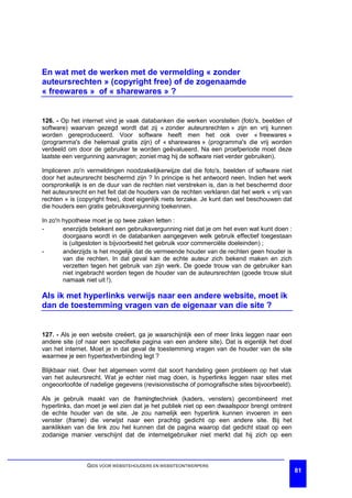 En wat met de werken met de vermelding « zonder
auteursrechten » (copyright free) of de zogenaamde
« freewares » of « sharewares » ?


126. - Op het internet vind je vaak databanken die werken voorstellen (foto's, beelden of
software) waarvan gezegd wordt dat zij « zonder auteursrechten » zijn en vrij kunnen
worden gereproduceerd. Voor software heeft men het ook over « freewares »
(programma's die helemaal gratis zijn) of « sharewares » (programma's die vrij worden
verdeeld om door de gebruiker te worden geëvalueerd. Na een proefperiode moet deze
laatste een vergunning aanvragen; zoniet mag hij de software niet verder gebruiken).

Impliceren zo'n vermeldingen noodzakelijkerwijze dat die foto's, beelden of software niet
door het auteursrecht beschermd zijn ? In principe is het antwoord neen. Indien het werk
oorspronkelijk is en de duur van de rechten niet verstreken is, dan is het beschermd door
het auteursrecht en het feit dat de houders van de rechten verklaren dat het werk « vrij van
rechten » is (copyright free), doet eigenlijk niets terzake. Je kunt dan wel beschouwen dat
die houders een gratis gebruiksvergunning toekennen.

In zo'n hypothese moet je op twee zaken letten :
-       enerzijds betekent een gebruiksvergunning niet dat je om het even wat kunt doen :
        doorgaans wordt in de databanken aangegeven welk gebruik effectief toegestaan
        is (uitgesloten is bijvoorbeeld het gebruik voor commerciële doeleinden) ;
-       anderzijds is het mogelijk dat de vermeende houder van de rechten geen houder is
        van die rechten. In dat geval kan de echte auteur zich bekend maken en zich
        verzetten tegen het gebruik van zijn werk. De goede trouw van de gebruiker kan
        niet ingebracht worden tegen de houder van de auteursrechten (goede trouw sluit
        namaak niet uit !).

Als ik met hyperlinks verwijs naar een andere website, moet ik
dan de toestemming vragen van de eigenaar van die site ?


127. - Als je een website creëert, ga je waarschijnlijk een of meer links leggen naar een
andere site (of naar een specifieke pagina van een andere site). Dat is eigenlijk het doel
van het internet. Moet je in dat geval de toestemming vragen van de houder van de site
waarmee je een hypertextverbinding legt ?

Blijkbaar niet. Over het algemeen vormt dat soort handeling geen probleem op het vlak
van het auteursrecht. Wat je echter niet mag doen, is hyperlinks leggen naar sites met
ongeoorloofde of nadelige gegevens (revisionistische of pornografische sites bijvoorbeeld).

Als je gebruik maakt van de framingtechniek (kaders, vensters) gecombineerd met
hyperlinks, dan moet je wel zien dat je het publiek niet op een dwaalspoor brengt omtrent
de echte houder van de site. Je zou namelijk een hyperlink kunnen invoeren in een
venster (frame) die verwijst naar een prachtig gedicht op een andere site. Bij het
aanklikken van die link zou het kunnen dat de pagina waarop dat gedicht staat op een
zodanige manier verschijnt dat de internetgebruiker niet merkt dat hij zich op een



                GIDS VOOR WEBSITEHOUDERS EN WEBSITEONTWERPERS
                                                                                               81
 