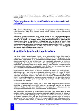 andere site bevindt en verkeerdelijk meent dat het gedicht van jou is. Zulke praktijken
     vermijd je beter.

     Welke sancties worden er getroffen als ik het auteursrecht niet
     eerbiedig ?


     128. - Op het niet-eerbiedigen van bovenstaande principes staan strafrechtelijke sancties
     (gevangenisstraf of boete) en/of burgerrechtelijke straffen (betaling van schadevergoeding
     bijvoorbeeld).

     Die straffen kunnen theoretisch lijken, omdat fraude op het internet een kolossale
     omvang heeft aangenomen en het risico om te worden gesnapt miniem is. Wees
     echter op je hoede ! Er worden steeds meer technische middelen gebruikt om
     beschermde werken te identificeren en fraude op het internet op te sporen met
     geautomatiseerde zoekmotoren. Bovendien werden al tal van personen, door onder
     meer Belgische en Franse rechtbanken, veroordeeld voor namaak, omdat zij op hun
     site werken hadden geplaatst die door het auteursrecht beschermd zijn. Een goed
     verstaander heeft maar een half woord nodig …

     4. Juridische bescherming van je website

     129. - We hebben het er al over gehad : als je een website creëert, dan moet je
     andermans rechten en meer bepaald de auteursrechten eerbiedigen. Omgekeerd kun je
     wensen dat je eigen website en de inhoud ervan worden beschermd. Je bent bijvoorbeeld
     amateur-fotograaf en je wilt de internetters de mogelijkheid bieden om je foto's te
     raadplegen, je wilt vermijden dat iemand je hele verzameling kopieert en daarmee een
     gelijkaardige site creëert. Wat voor foto's geldt, geldt ook voor gedichten, muziekstukken of
     wetenschappelijke publicaties en dergelijke meer. Je kunt aan je site een heel aparte
     structuur hebben gegeven en willen dat hij oorspronkelijk blijft.

     Wij zullen niet in details treden. Je moet wel weten dat de inhoud van je site (teksten,
     beelden, foto's, enz.) door het auteursrecht kan worden beschermd voor zover je de auteur
     bent van de inhoud. Bovendien kan de site zelf (dat wil zeggen voorstelling, lay-out,
     typografie, tekeningen, structuur) ook door het auteursrecht worden beschermd (zie
     hierna). De enige voorwaarde is dat de site en de inhoud ervan oorspronkelijk zijn (zie
     punt 1), wat meestal wel het geval is. Bijgevolg kun je je ertegen verzetten dat een derde
     die elementen reproduceert.

     Bovendien voert een Europese richtlijn van 11 maart 1996, omgezet door de Belgische
     wetten van 10 augustus en 31 augustus 1998 (BS, 14 november 1998, blz. 36914), een
     dubbele rechtsbescherming voor databanken in, enerzijds door het auteursrecht en
     anderzijds door een specifiek recht, het zogenoemde recht sui generis.

     Het auteursrecht beschermt de oorspronkelijke databank (een website kan als een
     databank worden beschouwd of tenminste een databank bevatten), namelijk de databank
     die door de keuze of de schikking van de onderwerpen een intellectuele creatie vormt die
     kenmerkend is voor de auteur. De bescherming slaat niet op de inhoud van de databank
     (die eventueel door een specifiek auteursrecht beschermd blijft), maar wel op de structuur
     ervan. De houder van het recht is de ontwerper van de databank (en kan een natuurlijke of


                                                MINISTERIE VAN ECONOMISCHE ZAKEN
82
 