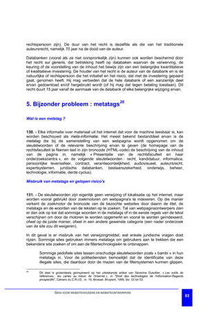 rechtspersoon zijn). De duur van het recht is dezelfde als die van het traditionele
auteursrecht, namelijk 70 jaar na de dood van de auteur.

Databanken (vooral als ze niet oorspronkelijk zijn) kunnen ook worden beschermd door
het recht sui generis, dat betrekking heeft op databaken waarvan de verwerving, de
keuring of de voorstelling van de inhoud het bewijs zijn van een belangrijke kwantitatieve
of kwalitatieve investering. De houder van het recht is de auteur van de databank en is de
natuurlijke of rechtspersoon die het initiatief en het risico, dat met de investering gepaard
gaat, genomen heeft. Hij mag verbieden dat de hele databank of een aanzienlijk deel
ervan gedownload en/of hergebruikt wordt (of hij mag dat tegen betaling toestaan). Dit
recht duurt 15 jaar vanaf de aanmaak van de databank of elke belangrijke wijziging ervan.


5. Bijzonder probleem : metatags26

Wat is een metatag ?


130. - Elke informatie over materiaal uit het internet dat voor de machine leesbaar is, kan
worden beschouwd als meta-informatie. Het meest bekend bestanddeel ervan is de
metatag die bij de samenstelling van een webpagina wordt opgenomen om de
sleutelwoorden of de relevante beschrijving ervan te geven (de homepage van de
rechtsfaculteit te Namen last in zijn broncode (HTML-code) de beschrijving van de inhoud
van de pagina in, namelijk « Presentatie van de rechtsfaculteit en haar
onderzoekscentra », en de volgende sleutelwoorden : recht, kandidatuur, informatica,
persoonlijke levenssfeer, contract, verantwoordelijkheid, audiovisueel, auteursrecht,
expertsystemen, juridische databanken, bestaanszekerheid, onderwijs, beheer,
technologie, informatie, derde cyclus).

Misbruik van metatags en gelopen risico's


131. - De sleutelwoorden zijn eigenlijk geen verwijzing of lokalisatie op het internet, maar
worden vooral gebruikt door zoekmotoren om webpagina's te indexeren. Op die manier
verkent de zoekmotor de broncode van de bezochte websites door daarin de titel, de
metatags en de woorden van de teksten op te zoeken. Tal van webpaginaontwerpers zien
er dan ook op toe dat sommige woorden in de metatags of in de eerste regels van de tekst
verschijnen om door de motoren te worden opgemerkt en vooral te worden geïndexeerd,
ofwel op de juiste manier, ofwel in een andere gewenste categorie (een nader onderzoek
van de site zou dit weigeren).

In dit geval is er misbruik van het verwijzingmiddel, wat enkele juridische vragen doet
rijzen. Sommige sites gebruiken immers metatags om gebruikers aan te trekken die een
bekendere site zoeken of om aan de filtertechnologieën te ontsnappen.

       Sommige pedofiele sites lassen onschudige sleutelwoorden zoals « bambi » in hun
       metatags in. Voor de politiediensten bemoeilijkt dat de identificatie van deze
       illegale sites, die daardoor door de mazen van de filtersystemen kunnen glippen.

26
       Dit deel is grotendeels geïnspireerd op het uitstekende artikel van Séverine Dusollier, « Les outils de
       références : les cartes au trésor de l’Internet », in "Droit des technologies de l'information-Regards
       prospectifs", Cahiers du C.R.I.D., nr. 16, Brussel, Bruylant, 1999, blz. 33 tot 53.



                 GIDS VOOR WEBSITEHOUDERS EN WEBSITEONTWERPERS
                                                                                                                 83
 