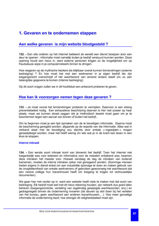 1. Gevaren en te ondernemen stappen

Aan welke gevaren is mijn website blootgesteld ?

132. - Een site creëren op het internet betekent de wereld een dienst bewijzen door een
deur te openen : informatie moet namelijk buiten je bedrijf verstuurd kunnen worden. Deze
opening houdt een risico in, want externe personen krijgen zo de mogelijkheid om op
frauduleuze wijze in je computernetwerk binnen te dringen.

Hoe reageren op de mythische hackers die blijkbaar overal kunnen binnendringen (externe
bedreiging) ? En hoe moet het met een werknemer in je eigen bedrijf die zijn
toegangsrecht overschrijdt of het wachtwoord van iemand anders steelt om zo aan
belangrijke gegevens te komen (interne bedreiging).

Op dit soort vragen zullen we in dit hoofdstuk een antwoord proberen te geven.


Hoe kan ik voorzorgen nemen tegen deze gevaren ?

133. - Je moet vooral het binnendringen proberen te vermijden. Daarvoor is een streng
preventiebeleid nodig. Een exhaustieve beschrijving daarvan is hier niet zozeer op haar
plaats, maar we kunnen alvast zeggen dat je methodisch tewerk moet gaan om je te
beschermen tegen een aanval van binnen of buiten het bedrijf..

Om te beginnen moet je een lijst opmaken van de te beveiligen informatie. Daarna moet
de bescherming geregeld worden, afgaande op de waarde van die informatie. Alles wat in
verband staat met de beveiliging zou slechts door enkele « ingewijden » mogen
geraadpleegd worden, maar het heeft weinig zin iets wat je in de krant kan lezen in een
kluis te stoppen.

Interne inbraak


134. - Een eerste soort inbraak komt van binnenin het bedrijf. Toen het internet niet
toegankelijk was voor iedereen en informatica voor de meesten onbekend was, kwamen
deze inbraken het meeste voor. Hoewel vandaag de dag de inbraken van buitenaf
toenemen, moeten de interne inbraken zeker niet genegeerd worden. (Sommige mensen
treden ergens in dienst enkel om aan industriële spionage te doen en maken gebruik van
de onoplettendheid van enkele werknemers of gebruiken gewoonweg het wachtwoord dat
een naïeve collega hun toevertrouwd heeft om toegang te krijgen tot vertrouwelijke
documenten).

We gaan hier niet verder op in, want een website heeft niets te maken met dat soort van
bedreiging. Elk bedrijf moet wel met dit risico rekening houden, zijn netwerk dus goed laten
beheren (toegangscontrole, verdeling van regelmatig gewijzigde wachtwoorden, enz.) en
gedragsregels binnen de onderneming invoeren (de deuren op slot doen bij het verlaten
van het bureau, geen wachtwoord aan anderen toevertrouwen,…). Hoe meer gevoelige
informatie de onderneming bezit, hoe strenger dit veligheidsbeleid moet zijn.



                  GIDS VOOR WEBSITEHOUDERS EN WEBSITEONTWERPERS
                                                                                               87
 