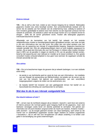 Externe inbraak


     135. - Als je zelf je site host, creëer je een nieuwe toegang tot je netwerk. Belangrijke
     gegevens moeten dus extra beveiligd worden. Een preventiemethode bestaat erin de
     server die de website van het netwerk van de onderneming host, volledig te isoleren of
     hem minstens gedeeltelijk te isoleren door hem slechts via een bijzonder protocol met het
     netwerk te verbinden. De website is zeker niet de enige manier om in je netwerk binnen te
     dringen. Zelfs als de server geïsoleerd wordt, moeten alle belangrijke gegevens
     individueel beschermd worden.

     Afhankelijk van de kenmerken van het bedrijf, het netwerk en het vereiste
     veiligheidsniveau moeten er beveiligingstechnieken geïstalleerd worden, wat meer de taak
     is van een informaticus dan van een jurist. We zullen dan ook enkel spreken over het
     belang van de opsporing van inbraak of ongeoorloofde toegang. Gegevens beschermen
     volstaat namelijk niet. Ook elk veiligheidsprobleem dient zo snel mogelijk opgespoord te
     worden. Als je weet dat informatici die voor het Pentagon in militaire sites moeten inbreken
     daar in 88% van de gevallen in slagen en slechts in 4% van de gevallen betrapt worden,
     besef je dat opsporing een zeer delicaat en moeilijk op te lossen probleem is. Een goede
     consultant inzake computerveiligheid is dus geen luxe wanneer de opgelopen schade bij
     inbraak aanzienlijk kan zijn.


     Ons advies


     136. - Om je te beschermen tegen de gevaren die je netwerk bedreigen, is er een dubbele
     actie nodig :

     -   de eerste is van technische aard en vergt de hulp van een informaticus : de installatie
         van een firewall, de aanwending van filtertechnieken, de isolatie van de server van de
         rest van het netwerk, het gebruik van wachtwoorden, van een verschillend
         toegangssysteem volgens de noden van de werknemers, enz.

     -   de tweede betreft het invoeren van een gedragscode binnen het bedrijf om zo
         bijvoorbeeld de onthulling van wachtwoorden te vermijden.

     Wat doe ik als ik een inbraak vastgesteld heb

     Een klacht indienen of niet ?


     137. - Je kan naar de rechtbank stappen als je netwerk « bezocht » werd door een externe
     of interne persoon die normaal gezien geen toegang heeft tot die gegevens, maar veel
     bedrijven verzwijgen zoiets liever om slechte publiciteit te vermijden. Het gebrek aan
     informatie over dit soort inbraken vergroot echter de macht van hackers. Anderen moeten -
     zelfs anoniem - op de hoogte gebracht worden van deze bedreiging, want enkel op die
     manier kan er doeltreffend opgetreden worden tegen hackers en andere ongewenste
     « bezoekers », die er zelf niet voor terugdeinzen om elkaar onderling in te lichten over
     gaten in de beveiliging van grote ondernemingen.




                                                MINISTERIE VAN ECONOMISCHE ZAKEN
88
 