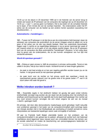 16.55 uur en de datum in 20 december 1999 zal in de historiek van de server terug te
     vinden zijn tussen de IP-adressen van de computers die ingelogd zijn op 20 december om
     16.55 uur. « Lijst 1 » zal dus geen nut hebben). Het is dus beter om de complete historiek
     op te slaan, of ten minste die van de voorbije maanden. De onderzoekers zullen het IP-
     adres van de computer van de hacker op een andere manier opzoeken (opzoeking met
     sleutelwoorden,…).

     Automatische « handelingen »


     141. - Tussen de IP-adressen in de lijst die je aan de onderzoekers hebt bezorgd, staan de
     adressen van computers die automatisch op de server inloggen enkel en alleen om na te
     gaan of het adres van de site nog steeds bestaat. Sites van zoekrobots bijvoorbeeld,
     loggen vaak 's nachts en op regelmatige tijdstippen in op je server (eenmaal per week of
     per maand) enkel om na te gaan of ze nog steeds reactie krijgen. Als je de IP-adressen
     kent van de computers die deze automatische "handelingen" uitvoeren, is het nuttig deze
     door te geven aan de onderzoekers, die ze dan kunnen verwijderen van hun lijst met
     verdachte adressen.

     Wordt dit openbaar gemaakt ?


     142. - Zolang er geen proces is, blijft de procedure in principe vertrouwelijk. Tenzij er iets
     uitlekt in de pers, heb je dus niets te vrezen. Achteraf kunnen er twee dingen gebeuren :

     -    de zaak is niet heel ernstig en er kan een regeling getroffen worden tussen jou en de
          hacker. In dat geval wordt ze niet openbaar gemaakt;

     -    de zaak komt voor de rechter en het proces wordt dan openbaar « tenzij de
          openbaarheid gevaar oplevert voor de goede orde of de goede zeden »28, wat in dit
          soort zaken niet vaak het geval is.


     Welke inbraken worden bestraft ?

     143. - Essentiële regels in het strafrecht hebben tot gevolg dat geen enkel individu
     strafrechtelijk vervolgd mag worden als zijn daad niet als dusdanig door het strafrecht als
     strafbaar wordt beschouwd op het ogenblik dat hij de daad heeft gepleegd. Een rechter zal
     dus nooit iemand kunnen vervolgen die zich enkel volgens de wet van de moraal
     « slecht » gedragen heeft.

     Dit principe, dat door elke democratische maatschappij wordt gehuldigd, heeft natuurlijk
     voor problemen gezorgd in het kader van de computercriminaliteit want sommige types
     van inbraak stonden niet in het Strafwetboek als overtreding of misdrijf vermeld en ruime
     interpretaties van bestaande bepalingen waren vaak onmogelijk of verboden.

     Elf jaar na Frankrijk heeft België uiteindelijk beslist om het probleem van de
     computercriminaliteit in zijn geheel aan te pakken, alhoewel de rechter toch niet helemaal
     machteloos stond tegenover deze nieuwe soort van criminaliteit (binnen het domein van
     de sociale zekerheid en inzake de bescherming van persoonsgegevens bestonden er
     28
             Zie artikel 148 van de Belgische Grondwet



                                                         MINISTERIE VAN ECONOMISCHE ZAKEN
90
 