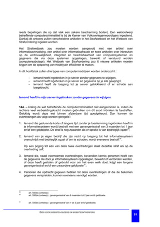 reeds bepalingen die op dat vlak een zekere bescherming boden). Een wetsontwerp
betreffende computercriminaliteit is bij de Kamer van Volksvertegenwoordigers ingediend.
Dankzij dit ontwerp zullen verscheidene artikelen in het Strafwetboek en het Wetboek van
Strafvordering ingelast worden.

Het Strafwetboek zou moeten worden aangevuld met een artikel over
informaticavervalsing, een artikel over informaticafraude en twee artikelen over inbreuken
op de vertrouwelijkheid, integriteit en beschikbaarheid van computersystemen en
gegevens die via deze systemen opgeslagen, bewerkt of verstuurd worden
(computersabotage). Het Wetboek van Strafvordering zou 6 nieuwe artikelen moeten
krijgen om de opsporing van misdrijven efficiënter te maken.

In dit hoofdstuk zullen drie types van computermisdrijven worden onderzocht :

        -    iemand heeft ingebroken in je server zonder gegevens te wijzigen,
        -    iemand heeft ingebroken in je server en gegevens op je site gewijzigd,
        -    iemand heeft de toegang tot je server geblokkeerd of er schade aan
             toegebracht.


Iemand heeft in mijn server ingebroken zonder gegevens te wijzigen


144. - Zolang de wet betreffende de computercriminaliteit niet aangenomen is, zullen de
rechters veel verbeeldingskracht moeten gebruiken om dit soort inbraken te bestraffen.
Gelukkig wordt deze wet binnen afzienbare tijd goedgekeurd. Dan kunnen de
overtredingen als volgt worden geregeld :

1. Iemand die gedurende korte of langere tijd zonder je toestemming ingebroken heeft in
   je informatiesysteem wordt bestraft met een gevangenisstraf van 3 maanden tot 1 jaar
   en/of een geldboete. De straf is nog zwaarder als er sprake is van bedrieglijk opzet29;

2. Iemand van je eigen bedrijf die zijn recht op toegang tot het informatiesysteem
   overschrijdt met bedrieglijk opzet of om te schaden, wordt eveneens bestraft30.

     Op een poging tot één van deze twee overtredingen staat dezelfde straf als op de
     overtreding zelf;

3. Iemand die, naast voornoemde overtredingen, bovendien kennis genomen heeft van
   de gegevens die door je informatiesysteem opgeslagen, bewerkt of verzonden werden,
   of deze heeft gestolen of gebruikt voor om het even welk doel, krijgt een langere
   gevangenisstraf en/of een zwaardere geldboete31;

4. Personen die opdracht gegeven hebben tot deze overtredingen of die de bekomen
   gegevens verspreiden, kunnen eveneens vervolgd worden.




29
        art. 550bis (ontwerp)
30
        art. 550bis (ontwerp) : gevangenisstraf van 6 maanden tot 2 jaar en/of geldboete.

31
        art. 550bis (ontwerp) : gevangenisstraf van 1 tot 3 jaar en/of geldboete.



                   GIDS VOOR WEBSITEHOUDERS EN WEBSITEONTWERPERS
                                                                                             91
 