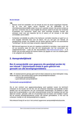 Na de inbraak

148.
- Bewaar vanaf het vaststellen van de inbraak de door de server opgeslagen historiek.
   Als je over een eigen server beschikt, zal de webmaster of de
   informaticaverantwoordelijke weten hoe je zo'n operatie uitvoert. Als iemand anders je
   site host, contacteer dan zo snel mogelijk die persoon opdat hij de lijst met verdachte
   IP-adressen zou doorsturen. Wees snel, want sommige providers houden die
   adressen maar voor een beperkte tijd bij (2 weken) en de inbraak is niet altijd
   onmiddellijk vast te stellen

-   Contacteer onmiddellijk de politie of de hierboven vermelde instanties en geef hun zo
    snel mogelijk informatie door over de datum, het uur, het type van inbraak, de
    aangebrachte schade, de middelen die de hacker gebruikt heeft en de automatische
    "handelingen" die door sommige computers uitgevoerd werden.

-   Blijf discreet tegenover de pers om negatieve publiciteit te vermijden, maar aarzel niet
    om op anonieme wijze de sites die zich bezighouden met het verzamelen van
    veiligheidsinformatie - zoals de site SecuserNews (http://www.secuser.com) - in te
    lichten over de wijze waarop de hackers tewerk zijn gegaan en over de ontdekte gaten
    in de veiligheid van de software.


2. Aansprakelijkheid

Ben ik aansprakelijk voor gegevens die gewijzigd werden bij
een inbraak ? (bijvoorbeeld omdat ik geen gebruik heb
gemaakt van alle beveiligingsmiddelen)

149. - Er bestaat jammer genoeg geen kant-en-klaar antwoord op deze belangrijke vraag.
Weet wel dat er in dat verband twee soorten aansprakelijkheid bestaan :
        - contractuele aansprakelijkheid
        - quasi-delictuele aansprakelijkheid

Contractuele aansprakelijkheid


Als er een contract over gegevensbeveiliging werd gesloten tussen de technisch
ontwerper en de houder van de site, kan de ontwerper inderdaad aansprakelijk worden
gesteld voor het niet-nakomen van zijn contractuele verplichtingen. Dit betekent in geen
geval dat hij aansprakelijk is voor elke computerinbraak omdat het vaststaat dat een site
altijd kan worden gekraakt, zelfs al is hij beveiligd (wat het kraken wel moeilijker maakt).
Als de vereiste beveiligingssystemen echter niet werden geïnstalleerd, is het voor de
ontwerper moeilijk om zijn aansprakelijkheid te negeren.

Het antwoord hangt af van de in het contract opgenomen aansprakelijkheidsclausules.




                GIDS VOOR WEBSITEHOUDERS EN WEBSITEONTWERPERS
                                                                                               93
 