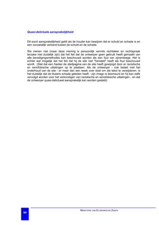 Quasi-delictuele aansprakelijkheid


     Dit soort aansprakelijkheid geldt als de houder kan bewijzen dat er schuld en schade is en
     een oorzakelijk verband tussen de schuld en de schade.

     We menen niet (maar deze mening is persoonlijk vermits rechtsleer en rechtspraak
     terzake niet duidelijk zijn) dat het feit dat de ontwerper geen gebruik heeft gemaakt van
     alle beveiligingsmethodes kan beschouwd worden als een fout van zijnentwege. Het is
     echter wel mogelijk dat het feit dat hij de site niet "hersteld" heeft als fout beschouwd
     wordt. (Stel dat een hacker de startpagina van de site heeft gewijzigd door er racistische
     en xenofobische uitlatingen op te plaatsen. Als de ontwerper - ook belast met het
     onderhoud van de site - er meer dan een week over doet om die tekst te verwijderen, is
     het duidelijk dat de titularis schade geleden heeft - zijn imago is besmeurd en hij kan zelfs
     vervolgd worden voor het verkondigen van racistische en xenofobische uitlatingen - en dat
     de ontwerper quasi-delictueel aansprakelijk kan worden gesteld)




                                                MINISTERIE VAN ECONOMISCHE ZAKEN
94
 