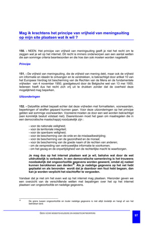 Mag ik krachtens het principe van vrijheid van meningsuiting
op mijn site plaatsen wat ik wil ?


150. - NEEN. Het principe van vrijheid van meningsuiting geeft je niet het recht om te
zeggen wat je wil op het internet. Dit recht is immers onderworpen aan een aantal wetten
die aan sommige criteria beantwoorden en die hoe dan ook moeten worden nageleefd.

Principe


151. - De vrijheid van meningsuiting, die de vrijheid van mening dekt, maar ook de vrijheid
om informatie en ideeën te ontvangen en te verstrekken, is bekrachtigd door artikel 10 van
het Europees Verdrag tot bescherming van de Rechten van de Mens en de fundamentele
vrijheden van 4 november 1950, goedgekeurd door de Belgische wet van 13 mei 1955.
Iedereen heeft dus het recht zich vrij uit te drukken zonder dat de overheid deze
mogelijkheid mag beperken.

Uitzonderingen


152. - Datzelfde artikel bepaalt echter dat deze vrijheden met formaliteiten, voorwaarden,
beperkingen of straffen gepaard kunnen gaan. Voor deze uitzonderingen op het principe
gelden wel sommige voorwaarden. Vooreerst moeten ze door een wet worden bekrachtigd
(een koninklijk besluit volstaat niet). Daarenboven moet het gaan om maatregelen die in
een democratische maatschappij noodzakelijk zijn :

       - voor de nationale veiligheid;
       - voor de territoriale integriteit;
       - voor de openbare veiligheid;
       - voor de bescherming van de orde en de misdaadbestrijding;
       - voor de bescherming van de gezondheid en de moraal;
       - voor de bescherming van de goede naam of de rechten van anderen;
       - om de verspreiding van vertrouwelijke informatie te voorkomen;
       - om het gezag en de onpartijdigheid van de rechterlijke macht te waarborgen.

       Je mag dus op het internet plaatsen wat je wil, behalve wat door de wet
       uitdrukkelijk is verboden. In een democratische samenleving is het trouwens
       noodzakelijk dat ongeoorloofde gegevens worden geweerd, omdat zij nadeel
       kunnen berokkenen aan derden35. Als je nadelige gegevens op het net hebt
       geplaatst en als bevonden wordt dat je daardoor een fout hebt begaan, dan
       kan je worden verplicht het slachtoffer te vergoeden.

Vandaar dat je niet om het even wat op het internet mag plaatsen. Hieronder geven we
een overzicht van de verschillende wetten met bepalingen over het op het internet
plaatsen van ongeoorloofde en nadelige gegevens.




35
       De grens tussen ongeoorloofde en louter nadelige gegevens is niet altijd duidelijk en hangt af van het
       betrokken land.



                 GIDS VOOR WEBSITEHOUDERS EN WEBSITEONTWERPERS
                                                                                                                97
 