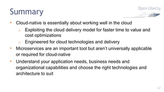 32
Summary
• Cloud-native is essentially about working well in the cloud
o Exploiting the cloud delivery model for faster time to value and
cost optimizations
o Engineered for cloud technologies and delivery
• Microservices are an important tool but aren’t universally applicable
or required for cloud-native
• Understand your application needs, business needs and
organizational capabilities and choose the right technologies and
architecture to suit
 