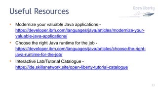 33
Useful Resources
• Modernize your valuable Java applications -
https://developer.ibm.com/languages/java/articles/modernize-your-
valuable-java-applications/
• Choose the right Java runtime for the job -
https://developer.ibm.com/languages/java/articles/choose-the-right-
java-runtime-for-the-job/
• Interactive Lab/Tutorial Catalogue -
https://ide.skillsnetwork.site/open-liberty-tutorial-catalogue
 