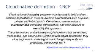 6
Cloud-native definition – CNCF
Cloud native technologies empower organizations to build and run
scalable applications in modern, dynamic environments such as public,
private, and hybrid clouds. Containers, service meshes,
microservices, immutable infrastructure, and declarative APIs
exemplify this approach.
These techniques enable loosely coupled systems that are resilient,
manageable, and observable. Combined with robust automation, they
allow engineers to make high-impact changes frequently and
predictably with minimal toil. 4
4 https://github.com/cncf/toc/blob/master/DEFINITION.md
 