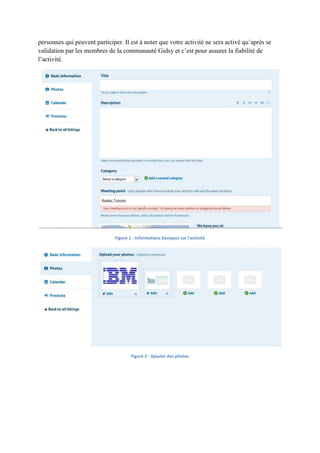 personnes qui peuvent participer. Il est à noter que votre activité ne sera activé qu’après se
validation par les membres de la communauté Gidsy et c’est pour assurer la fiabilité de
l’activité.




                               Figure 1 : Informations basiques sur l'activité




                                       Figure 2 : Ajouter des photos
 