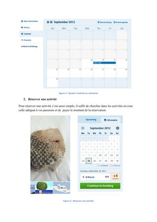 Figure 3 : Ajouter l'activité au calendrier

   2. Réserver une activité

Pour réserver une activité c’est aussi simple, il suffit de chercher dans les activités en cour
celle adéquat à vos passions et de payer le montant de la réservation.




                                     Figure 4 : Réserver une activité
 