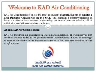 Welcome to KAD Air Conditioning
KAD Air Conditioning is one of the most prominent Manufacturers of Ducting
and Ducting Accessories in the UAE. The company’s primary principle is
based on offering its customers high-quality, customized ducting solution, all of
which that are delivered to them on time.
About KAD Air Conditioning

KAD Air Conditioning specializes in Ducting and Insulation. The Company is ISO
certified and was added to the portfolio of Bin Dasmal Group in 2002 as a strategy
to further contribute to the impressive range of HVAC business activities of the
conglomerate.

 