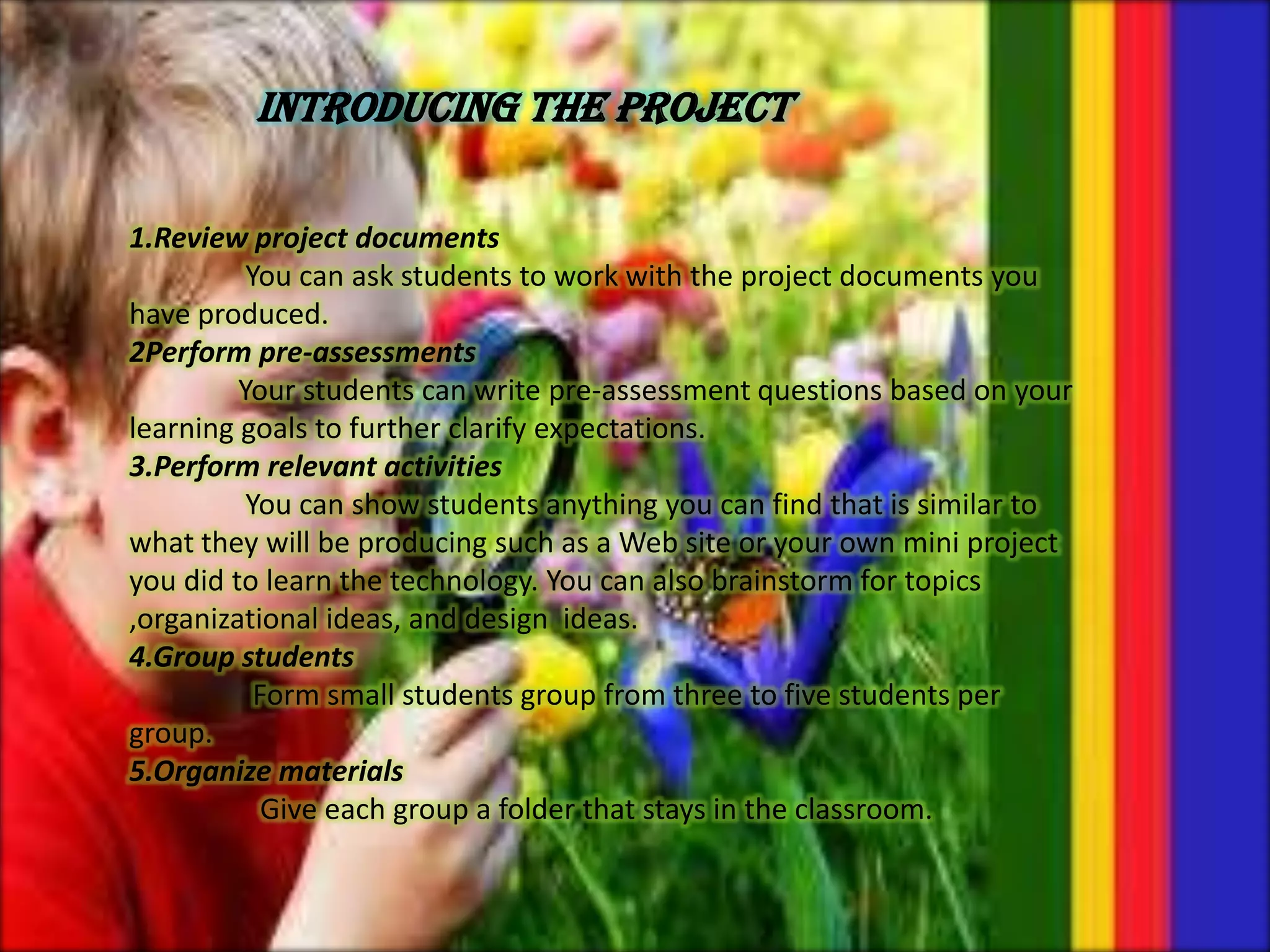 INTRODUCING THE PROJECT
1.Review project documents
You can ask students to work with the project documents you
have produced.
2Perform pre-assessments
Your students can write pre-assessment questions based on your
learning goals to further clarify expectations.
3.Perform relevant activities
You can show students anything you can find that is similar to
what they will be producing such as a Web site or your own mini project
you did to learn the technology. You can also brainstorm for topics
,organizational ideas, and design ideas.
4.Group students
Form small students group from three to five students per
group.
5.Organize materials
Give each group a folder that stays in the classroom.
