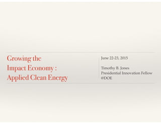 Growing the
Impact Economy :
Applied Clean Energy
June 22-23, 2015
Timothy B. Jones
Presidential Innovation Fellow
@DOE
 