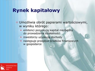 Rynek kapitałowy

  Umożliwia obrót papierami wartościowymi,
   w wyniku którego:
    emitenci pozyskują kapitał niezbędny
     do prowadzenia działalności
    inwestorzy uzyskują dochody
    następuje przepływ środków finansowych
     w gospodarce
 