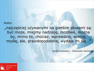 Motto:
„najczęściej używanymi na giełdzie słowami są:
 być może, miejmy nadzieję, możliwe, można
   by, mimo to, chociaż, wprawdzie, wierzę,
 myślę, ale, prawdopodobnie, wydaje mi się…”

                         André Kostolany – finansista niemiecki
 