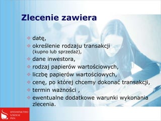 Zlecenie zawiera

  datę,
  określenie rodzaju transakcji
   (kupno lub sprzedaż),
  dane inwestora,
  rodzaj papierów wartościowych,
  liczbę papierów wartościowych,
  cenę, po której chcemy dokonać transakcji,
  termin ważności ,
  ewentualne dodatkowe warunki wykonania
   zlecenia.
 