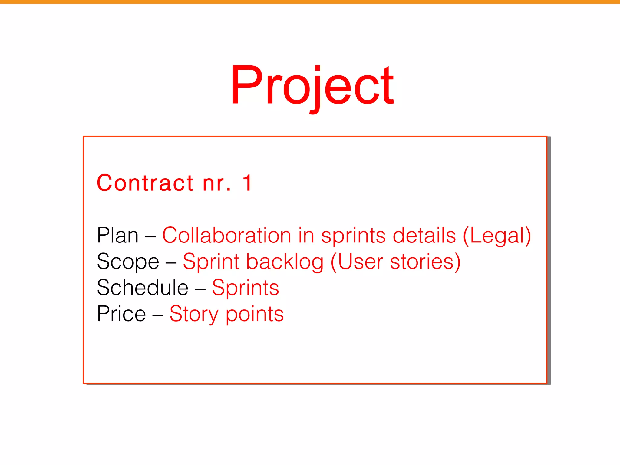 Project 
Contract nr. 1 
Plan – Collaboration in sprints details (Legal) 
Scope – Sprint backlog (User stories) 
Schedule – Sprints 
Price – Story points 
Contract nr. 1 
Plan – Collaboration in sprints details Legal) 
Scope – Sprint backlog (User stories) 
Schedule – Sprints 
Price – Story points 
 
