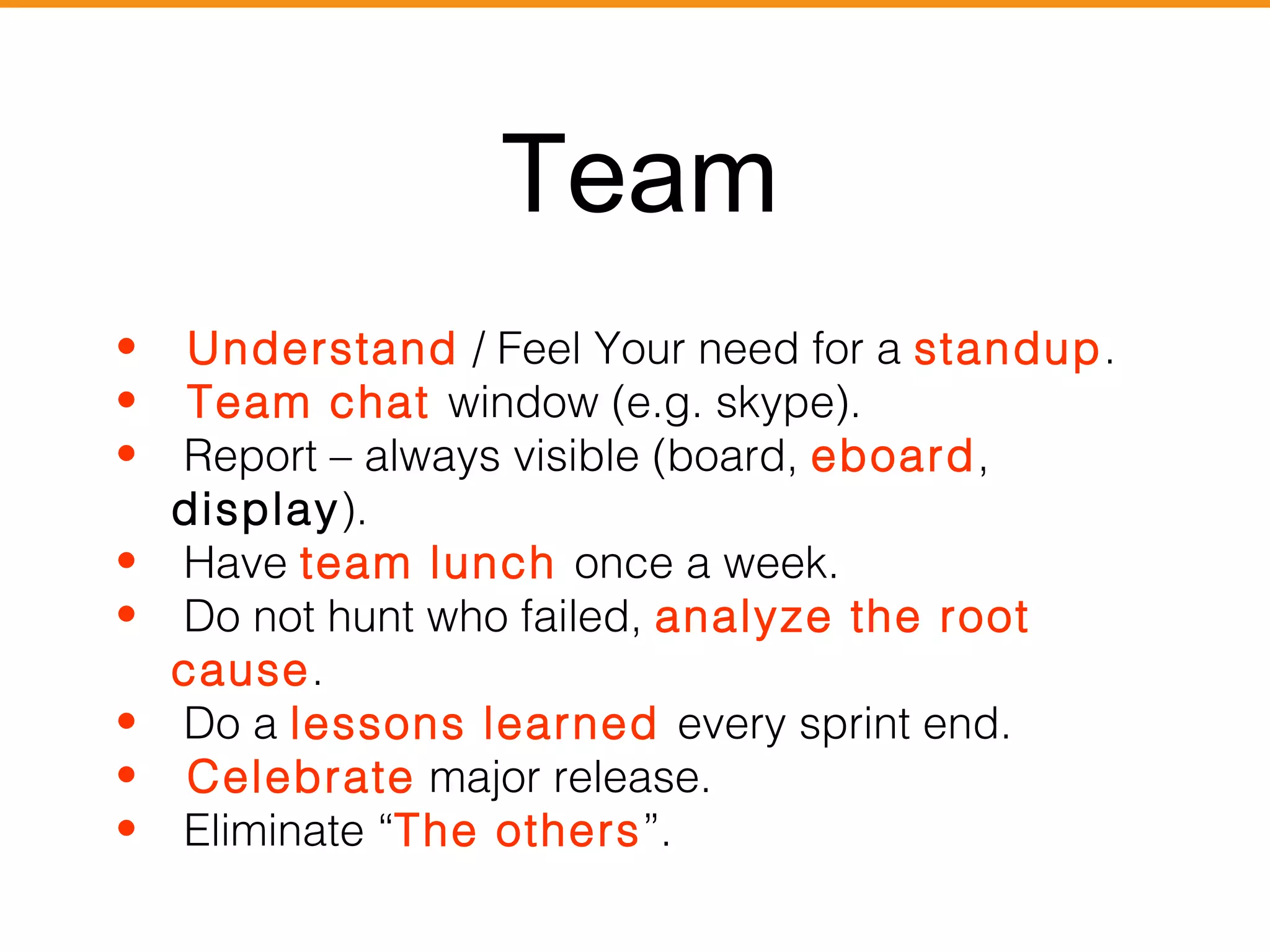 Team 
• Understand / Feel Your need for a standup. 
• Team chat window (e.g. skype). 
• Report – always visible (board, eboard, 
display). 
• Have team lunch once a week. 
• Do not hunt who failed, analyze the root 
cause. 
• Do a lessons learned every sprint end. 
• Celebrate major release. 
• Eliminate “The others”. 
 