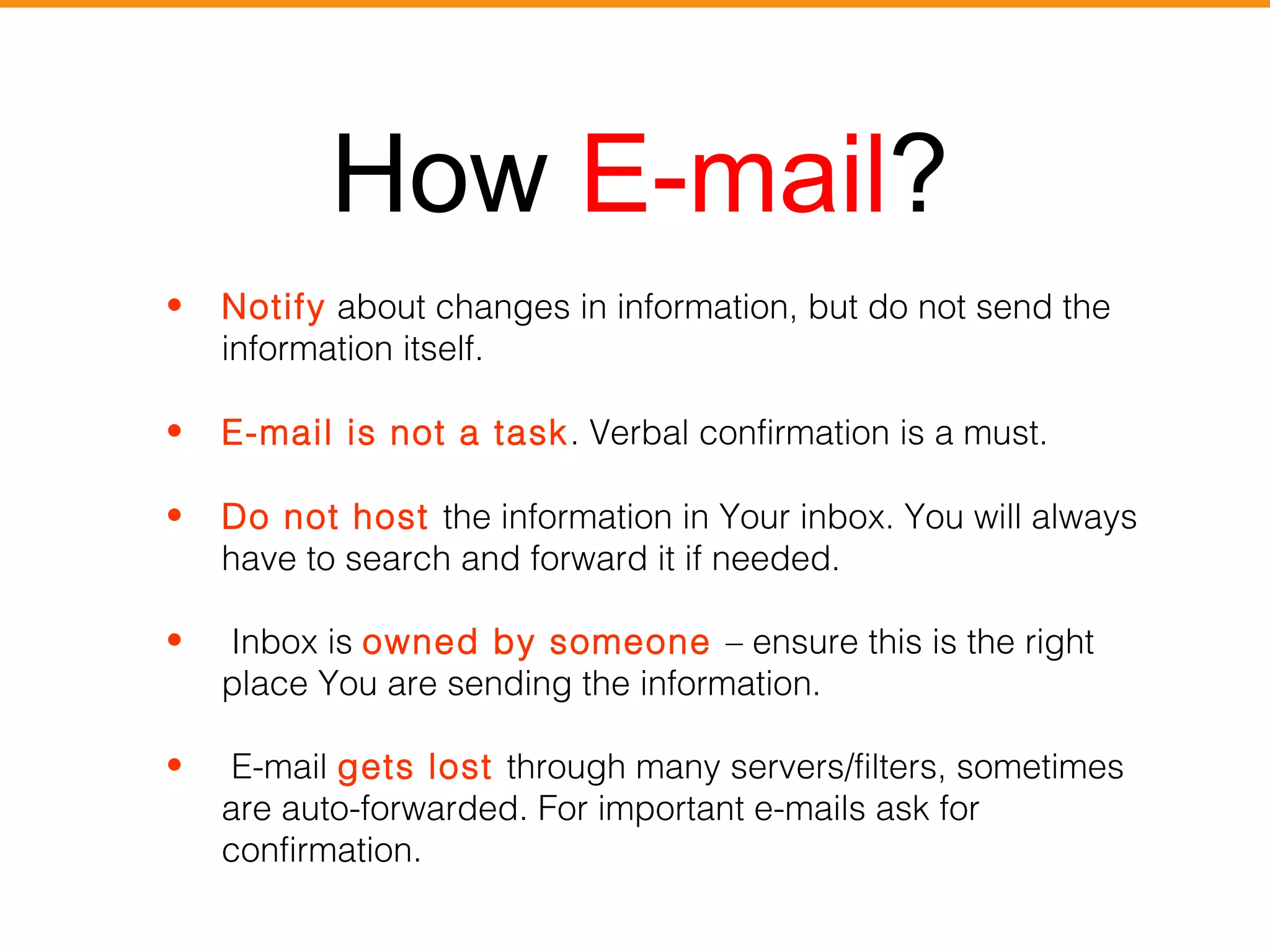 How E-mail? 
• Notify about changes in information, but do not send the 
information itself. 
• E-mail is not a task. Verbal confirmation is a must. 
• Do not host the information in Your inbox. You will always 
have to search and forward it if needed. 
• Inbox is owned by someone – ensure this is the right 
place You are sending the information. 
• E-mail gets lost through many servers/filters, sometimes 
are auto-forwarded. For important e-mails ask for 
confirmation. 
 