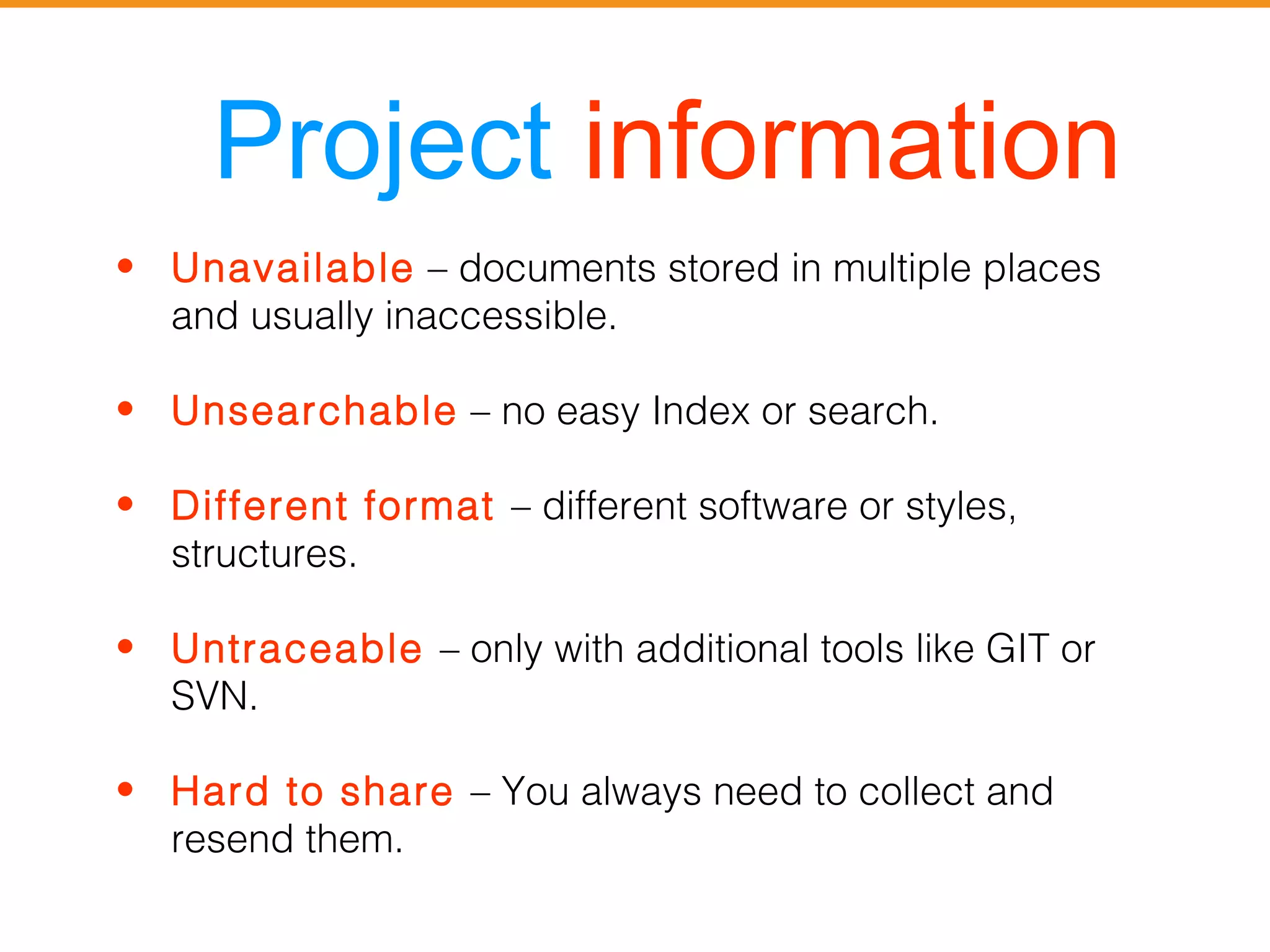 Project information 
• Unavailable – documents stored in multiple places 
and usually inaccessible. 
• Unsearchable – no easy Index or search. 
• Different format – different software or styles, 
structures. 
• Untraceable – only with additional tools like GIT or 
SVN. 
• Hard to share – You always need to collect and 
resend them. 
 