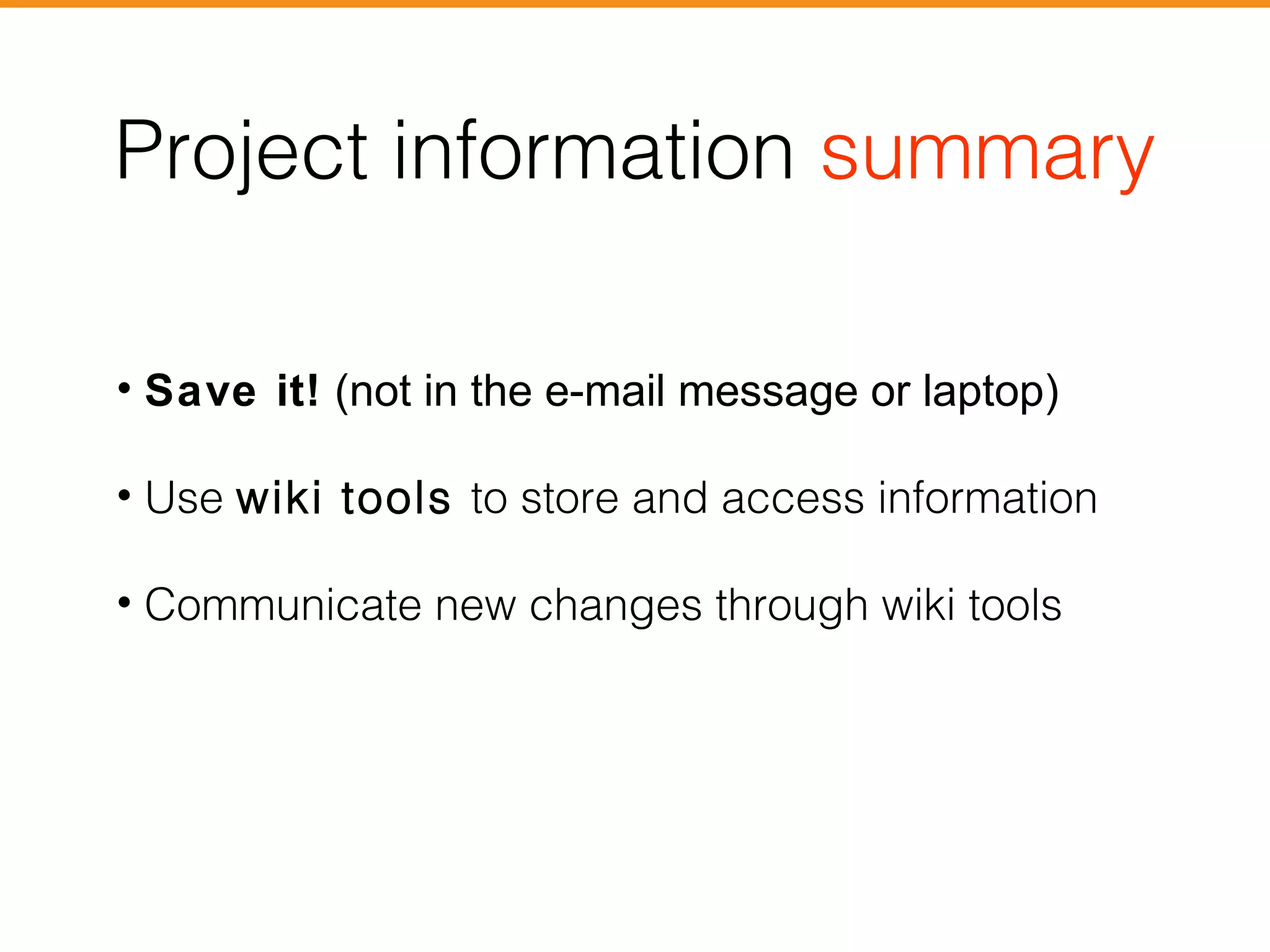 Project information summary 
• Save it! (not in the e-mail message or laptop) 
• Use wiki tools to store and access information 
• Communicate new changes through wiki tools 
 
