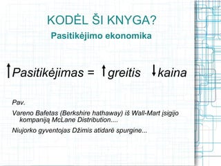 KODĖL ŠI KNYGA?
             Pasitikėjimo ekonomika



Pasitikėjimas =                 greitis          kaina

Pav.
Vareno Bafetas (Berkshire hathaway) iš Wall-Mart įsigijo
  kompaniją McLane Distribution....
Niujorko gyventojas Džimis atidarė spurgine...
       Supratę, kaip veikia pasitikėjimo ekonomika
            žvelgsime į pasaulį kitu kampu...
 
